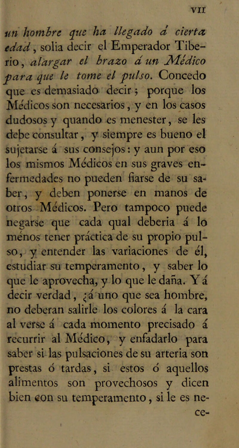 vir un hombre ^ue ha llegado d cierta edad, solia decir el Emperador Tibe- rio , alargar el brazo d un Trlédko para que le tome el pulso. Concedo que es demasiado decir j porque los Áledicosson necesarios, y en los casos dudosos y quando es menester, se les debe consultar, y siempre es bueno el sujetarse á sus consejos: y aun por eso los mismos Médicos en sus graves en- fermedades no pueden fiarse de su sa- ber, y deben ponerse en manos de otros Médicos. Pero tampoco puede negarse que cada qual debería a lo menos tener práctica de su propio pul- so, y entender las variaciones de él, estudiar su temperamento, y saber lo que le aprovecha, y lo que le daña. Y á decir verdad, ^‘á uno que sea hombre, no deberán salirle los colores á la cara al verse á cada momento precisado á recurrir al Médico, y enfadarlo para saber si las pulsaciones de su arteria son prestas ó tardas, si estos ó aquellos alimentos son provechosos y dicen bien con su temperamento, si le es ne- ce-