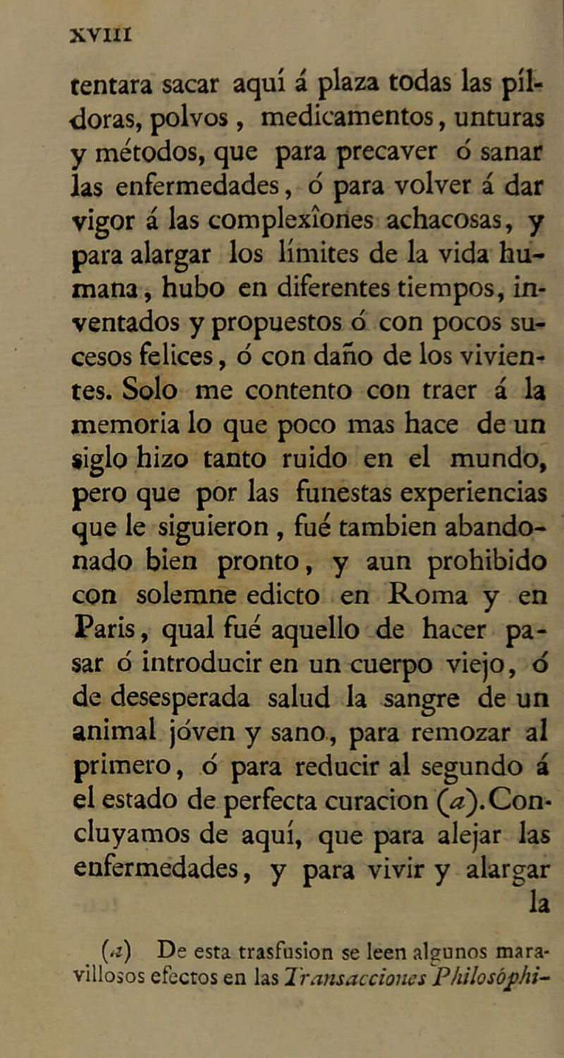 tentara sacar aquí á plaza todas las píl- doras, polvos, medicamentos, unturas y métodos, que para precaver ó sanar las enfermedades, ó para volver á dar vigor á las complexiones achacosas, y para alargar los límites de la vida hu- mana, hubo en diferentes tiempos, in- ventados y propuestos ó con pocos su- cesos felices, ó con daño de los vivien- tes. Solo me contento con traer á la memoria lo que poco mas hace de un siglo hizo tanto ruido en el mundo, pero que por las funestas experiencias que le siguieron , fue también abando- nado bien pronto, y aun prohibido con solemne edicto en Roma y en París, qual fue aquello de hacer pa- sar ó introducir en un cuerpo viejo, d de desesperada salud la sangre de un animal joven y sano, para remozar al primero, ó para reducir al segundo á el estado de perfecta curación (¿e). Con- cluyamos de aquí, que para alejar las enfermedades, y para vivir y alargar la (íz) De esta trasfusion se leen algunos mara- villosos efectos en las Transacciones Philosój>hi^