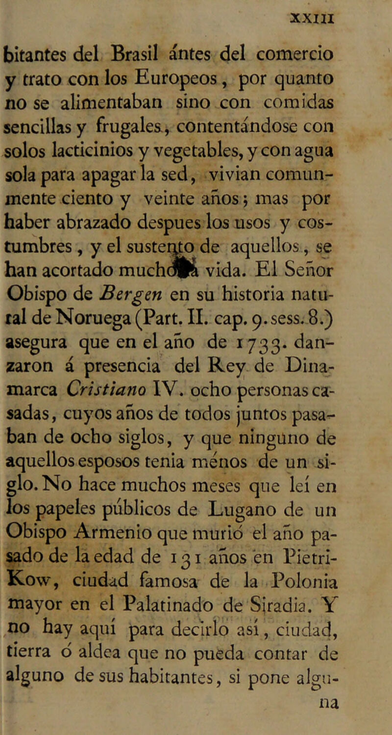 bitantes del Brasil antes del comercio y trato con los Europeos, por quanto no se alimentaban sino con comidas sencillas y frugales., contentándose con solos lacticinios y vegetables, y con agua sola para apagar la sed, vivian comun- mente ciento y veinte años 5 mas por haber abrazado después los usos y cos- tumbres , y el susterup de aquellos, se han acortado muchdK vida. El Señor Obispo de Bergen en su historia natu- ral de Noruega (Part. II. cap. 9. sess, 8.) asegura que en el año de 1733. dan- zaron á presencia del Rey de Dina- marca Cristiano IV. ocho personas ca- sadas, cuyos años de todos juntos pasa- ban de ocho siglos, y que ninguno de aquellos esposos tenia menos de un si- glo. No hace muchos meses que leí en los papeles públicos de Lugano de un Obispo Armenio que murió el año pa- sado de la edad de 131 años en Pietri- Kow, ciudad famosa de la Polonia mayor en el Palatinado de Sjradia. Y no hay aquí para decirlo así, ciudad, tierra ó aldea que no pueda contar de alguno de sus habitantes, si pone algu- na