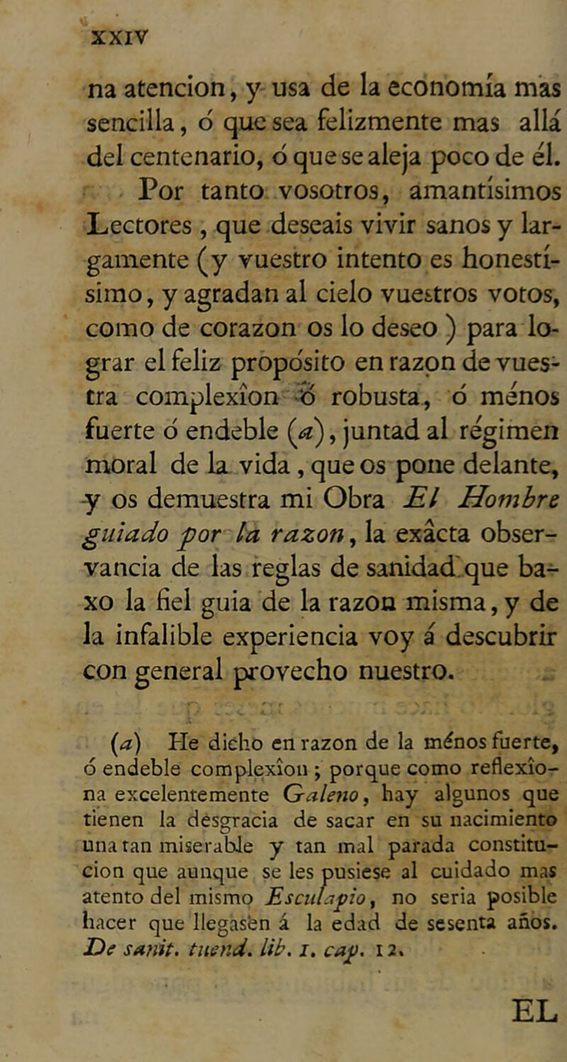 na atención, y usa de la economía mas sencilla, ó que sea felizmente mas allá del centenario, d que se aleja poco de él. Por tanto vosotros, amantísimos Lectores , que deseáis vivir sanos y lar- gamente (y vuestro intento es honestí- simo, y agradan al cielo vuestros votos, como de corazón os lo deseo ) para lo- grar el feliz propo'sito en razón de vues- tra complexión d robusta, ó menos fuerte ó endeble (^a), juntad al régimen moral de la vida, que os pone delante, y os demuestra mi Obra £/ Hombre guiado por la razón, la exacta obser- vancia de las reglas de sanidad'que ba- xo la fiel guia de la razón misma, y de la infalible experiencia voy a descubrir con general provecho nuestro. {d) He diého en razón de la ménos fuerte, ó endeble complexión ; porque como reflexio- na excelentemente Galeno f hay algunos que tienen la desgracia de sacar en su nacimiento una tan miserable y tan mal parada constitu- ción que aunque se les pusiese al cuidado mas atento del mismo Esculapio ^ no seria posible hacer que llegasfen á la edad de sesenta años. De smit. tnend. lib. i. cap. 12. EL