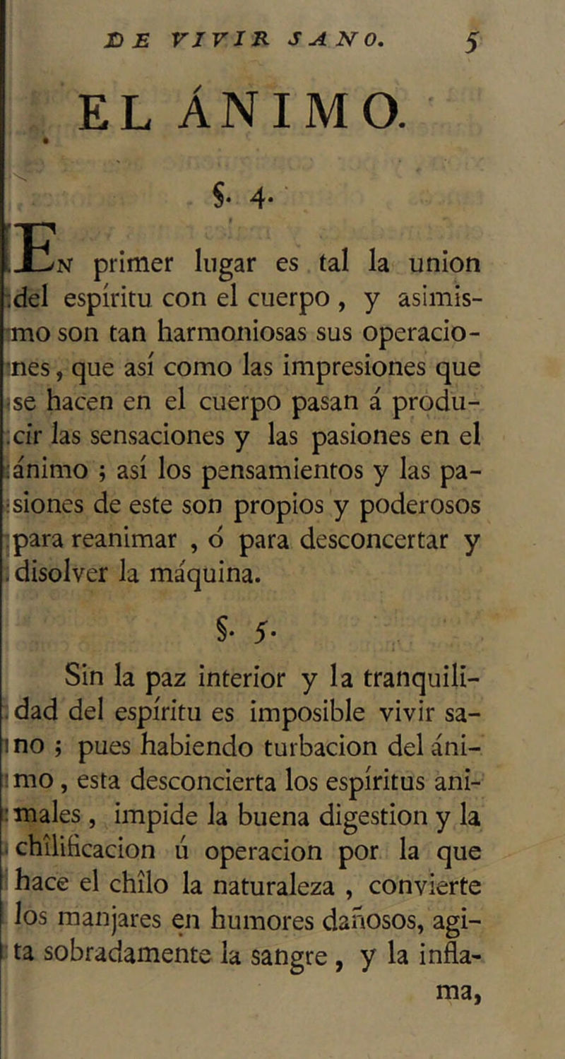 EL ÁNIMO. §. 4* ■En primer lugar es tal la unión :del espíritu con el cuerpo , y asimis- mio son tan harmoniosas sus operado- mes, que así como las impresiones que <se hacen en el cuerpo pasan á produ- cir las sensaciones y las pasiones en el ;ánimo ; así los pensamientos y las pa- isiones de este son propios y poderosos :para reanimar , 6 para desconcertar y . disolver la máquina. §• 5- Sin la paz interior y la tranquili- . dad del espíritu es imposible vivir sa- mo j pues habiendo turbación deláni- : mo, esta desconcierta los espíritus ani- i males, impide la buena digestión y la - chiliíicacion ú operación por la que hace el chílo la naturaleza , convierte los manjares en humores dañosos, agi- I ta sobradamente la sangre, y la infla- ma,