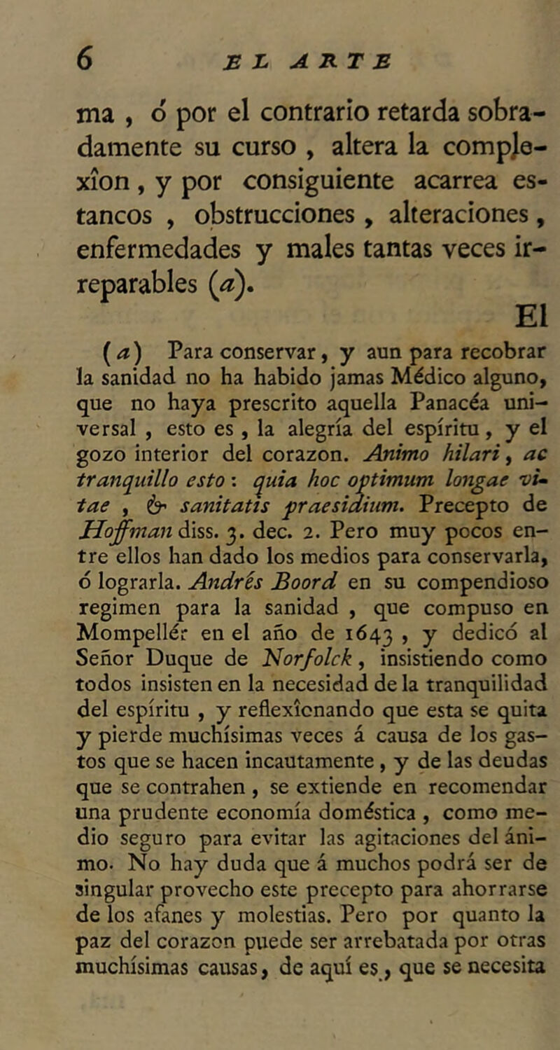 ma , ó por el contrario retarda sobra- damente su curso , altera la compje- xion , y por consiguiente acarrea es- tancos , obstrucciones , alteraciones, enfermedades y males tantas veces ir- reparables {a). El {a) Para conservar, y aun para recobrar la sanidad no ha habido jamas Médico alguno, que no haya prescrito aquella Panacéa uni- versal , esto es, la alegría del espíritu, y el gozo interior del corazón. Animo hilari ^ ac tranquillo esto; quia hoc optimum longae vu tae , 6’ sanitatis praesidiiim. Precepto de íJoffmaná\ss. 3. dec. 2. Pero muy pocos en- tre ellos han dado los medios para conservarla, 6 lograrla. Andrés Boord en su compendioso regimen para la sanidad , que compuso en Mompellér en el año de 1643 , y dedicó al Señor Duque de Norfolck, insistiendo como todos insisten en la necesidad de la tranquilidad del espíritu , y reflexionando que esta se quita y pierde muchísimas veces á causa de los gas- tos que se hacen incautamente , y de las deudas que se contrahen , se extiende en recomendar una prudente economía doméstica , como me- dio seguro para evitar las agitaciones del áni- mo. No hay duda que á muchos podrá ser de singular provecho este precepto para ahorrarse de los afanes y molestias. Pero por quanto la paz del corazón puede ser arrebatada por otras muchísimas causas, de aquí es_, que se necesita