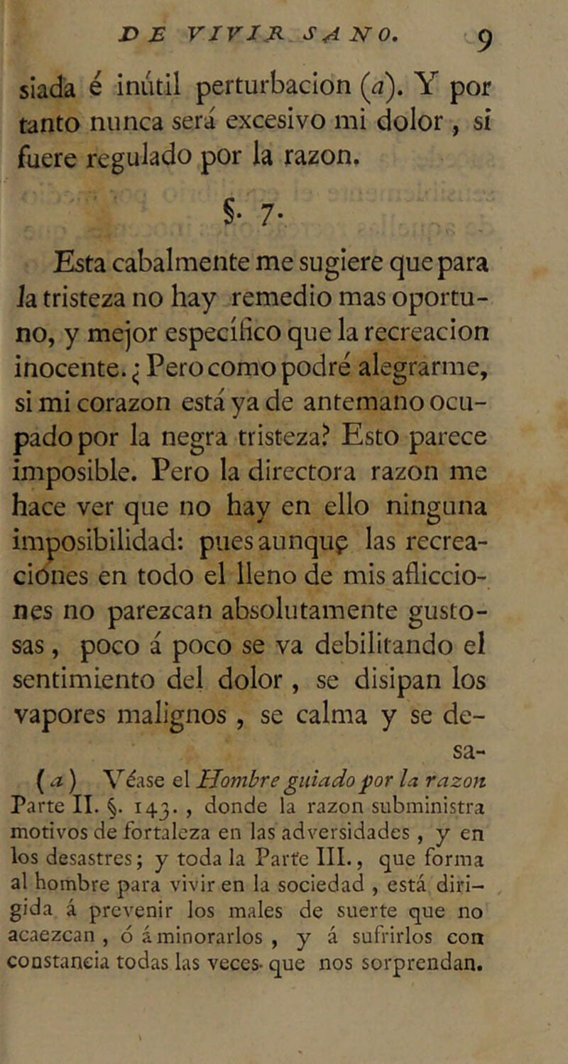 X> B VIVJJi NO. slada é inútil perturbación (¿z). Y por tanto nunca será excesivo mi dolor, st fuere regulado por la razón, §• 7- Esta cabalmente me sugiere que para Ja tristeza no hay remedio mas oportu- no, y mejor específico que la recreación inocente. ¿ Pero como podré alegrarme, si mi corazón está ya de antemano ocu- pado por la negra tristeza? Esto parece imposible. Pero la directora razón me hace ver que no hay en ello ninguna imposibilidad: puesaunqup las recrea- ciones en todo el lleno de mis afliccio- nes no parezcan absolutamente gusto- sas , poco á poco se va debilitando el sentimiento del dolor, se disipan los vapores malignos, se calma y se de- sa- (.z) Véase el Hombre guiado por la razón Parte II. §. 143. , donde la razón subministra motivos de fortaleza en las adversidades, y en los desastres; y toda la Parte IIL, que forma al hombre para vivir en la sociedad , está diri- gida á prevenir los males de suerte que no acaezcan , ó aminorarlos , y á sufrirlos con constancia todas las veces- que nos sorprendan.