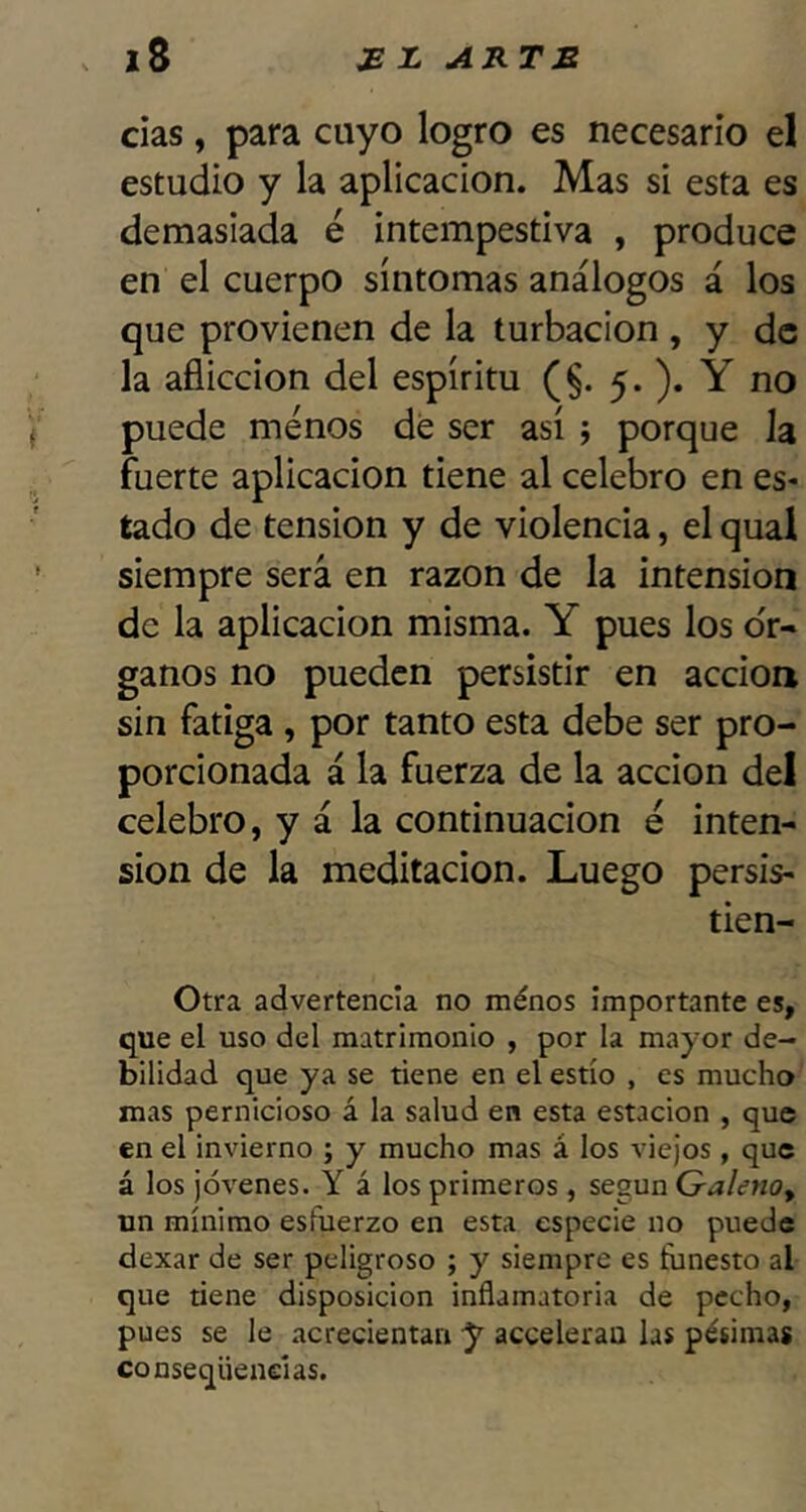 cías, para cuyo logro es necesario el estudio y la aplicación. Mas si esta es demasiada é intempestiva , produce en el cuerpo síntomas análogos á los que provienen de la turbación , y de la aflicción del espíritu (§. 5. ). Y no puede menos de ser así ; porque la fuerte aplicación tiene al celebro en es- tado de tensión y de violencia, el qual siempre será en razón de la intensión de la aplicación misma. Y pues los ór- ganos no pueden persistir en acción sin fatiga , por tanto esta debe ser pro- porcionada á la fuerza de la acción del celebro, y á la continuación é inten- sión de la meditación. Luego persis- tien- Otra advertencia no ménos importante es, que el uso del matrimonio , por la mayor de- bilidad que ya se tiene en el estío , es mucho mas pernicioso á la salud en esta estación , que en el invierno ; y mucho mas á los viejos , que á los jóvenes. Y á los primeros , según GalenOy un mínimo esfuerzo en esta especie no puede dexar de ser peligroso ; y siempre es funesto al que tiene disposición inflamatoria de pecho, pues se le acrecientan y accelerau las pésimas conseqüenelas.