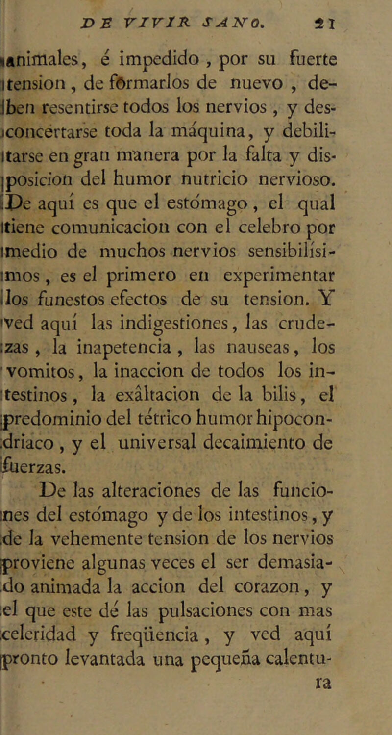 lanlmales, e impedido , por su fuerte !1 tensión , de formarlos de nuevo , de- Jben resentirse todos los nervios , y des- jconcertarse toda la máquina, y debili- Itarse en gran manera por la falta y dis- iposicion del humor nutricio nervioso. ÍPe aquí es que el estómago , el qual líiene comunicación con el celebro por imedio de muchos nervios sensibilísi- imos, es el primero en experimentar i los funestos efectos de su tensión. Y 'Ved aquí las indigestiones, las crude- :zas, la inapetencia, las nauseas, los ■ vómitos, la inacción de todos los in- :testinos , la exaltación de la bilis, el ¡predominio del tétrico humor hipocon- ;driaco , y el universal decaimiento de ifuerzas. De las alteraciones de las funcio- ines del estómago y de los intestinos, y ;de la vehemente tensión de los nervios ¡proviene algunas veces el ser demasia- •do animada la acción del corazón , y ¡el que este dé las pulsaciones con mas ¡celeridad y freqüencia, y ved aquí ¡pronto levantada una pequeña calentu-