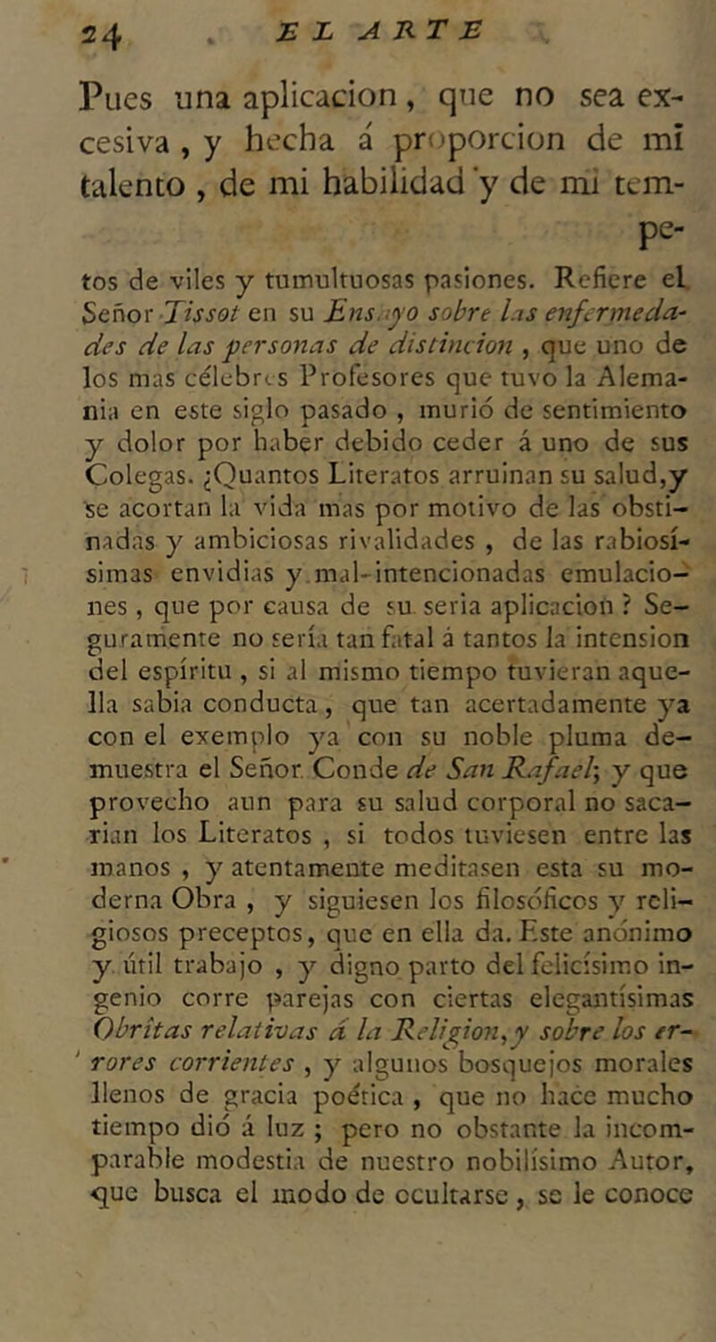 Pues una aplicación, que no sea ex- cesiva , y hecha á proporción de mi talento , de mi habilidad y de mi tem- pe- tos de viles y tumultuosas pasiones. Refiere el Señox Tissot en su Ens.:¡)’0 sobre las enfermeda- des de las personas de distinción , que uno de los mas célebres Profesores que tuvo la Alema- nia en este siglo pasado , murió de sentimiento y dolor por haber debido ceder á uno de sus Colegas. ¿Quantos Literatos arruinan su salud,y se acortan la vida mas por motivo de las obsti- nadas y ambiciosas rivalidades , de las rabiosí- simas envidias y mal-intencionadas emulacio-^ nes, que por causa de su. seria aplicación ? Se- gurarhente no sería tan fatal á tantos la intensión del espíritu , si al mismo tiempo tuvieran aque- lla sabia conducta, que tan acertadamente ya con el exemplo ya con su noble pluma de- muestra el Señor. Conde de San Rafael-, y que provecho aun para su salud corporal no saca- rían los Literatos , si todos tuviesen entre las manos , y atentamente meditasen esta su mo- derna Obra , y siguiesen los filosóficos y reli- giosos preceptos, que en ella da.Este anónimo y útil trabajo , y digno parto del felicísimo in- genio corre parejas con ciertas elegantísimas Obrítas relativas d la Religión,y sobre los tr- ‘ rores corrientes , y algunos bosquejos morales llenos de gracia poética , que no hace mucho tiempo dió á luz ; pero no obstante la incom- parable modestia de nuestro nobilísimo Autor, que busca el modo de ocultarse, se le conoce