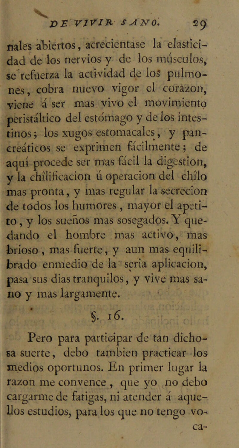 V v:b vjvir sano. 29 nales abiertos, acreciéntase la elastici- dad de ios nervios y de los músculos, $c\cfuerza la actividad de lo5 pulmo- nes, cobra nuevo vigor el corazón, viene á ser mas vivo el movimiento peristáltico del estomago y de los intes- tinos; los xugos estomacales, y pan- creáticos se exprimen fácilmente; de aquí procede ser mas fácil la digestión, y la chílilicacion ú operación del chílo mas pronta, y mas regular la secreción de todos los humores, mayor el apeti- to , y los sueños mas sosegados. Y que- dando el hombre mas activo, mas brioso , mas fuerte, y aun mas equili- brado enmedio de la seria aplicación, pasa sus dias tranquilos, y vivé mas sa- no y mas largamente. 16. Pero para participar de tan dicho- sa suerte, debo también practicar los medios oportunos. En primer lugar la razón me convence , que yo no debo cargarme de fatigas, ni atender á aque- llos estudios, para los que no tengo vo- ca-