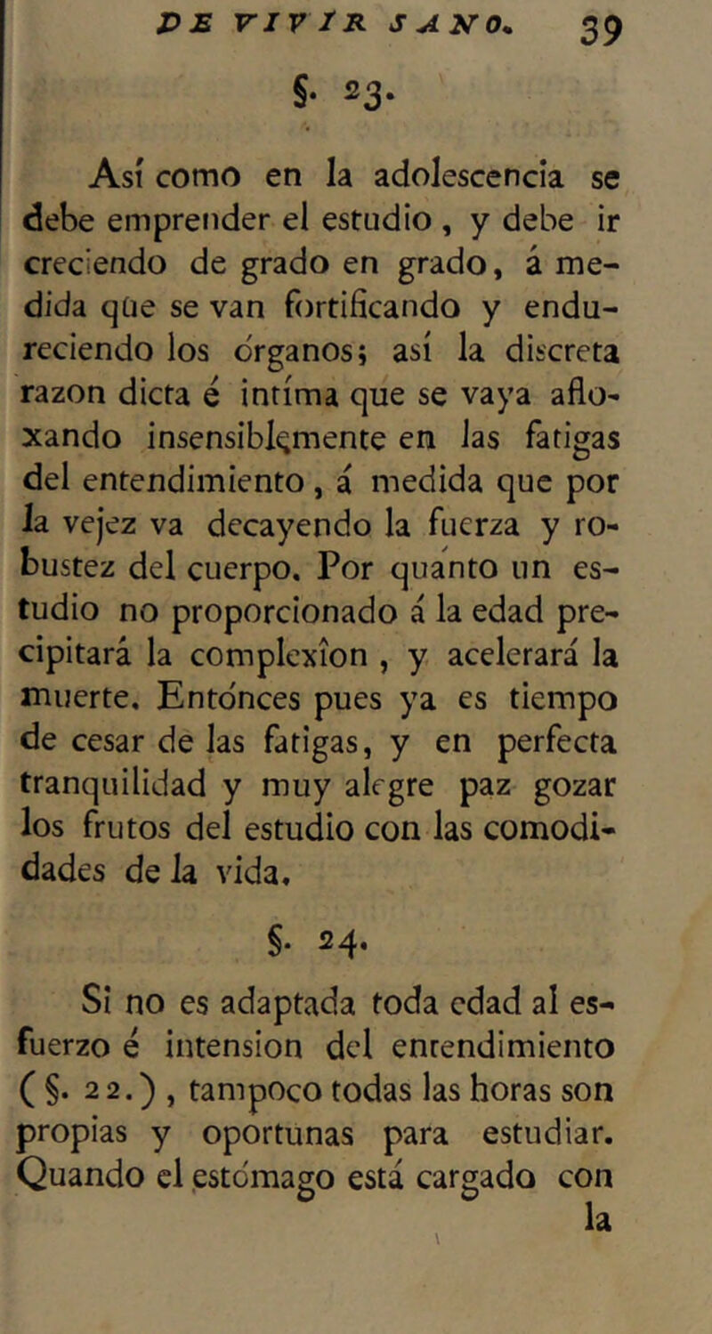 Así como en la adolescencia se debe emprender el estudio , y debe ir creciendo de grado en grado, á me- dida qüe se van fortificando y endu- reciendo los Organos; así la discreta razón dicta é intima que se vaya año- xando insensiblemente en las fatigas del entendimiento , á medida que por la vejez va decayendo la fuerza y ro- bustez del cuerpo. Por quanto un es- tudio no proporcionado á la edad pre- cipitará la complexión , y acelerará la muerte. Entonces pues ya es tiempo de cesar de las fatigas, y en perfecta tranquilidad y muy alegre paz gozar los frutos del estudio con las comodi- dades de la vida. Si no es adaptada toda edad al es- fuerzo é intensión del entendimiento ( §. 2 2.) , tampoco todas las horas son propias y oportunas para estudiar. Quando el .estomago está cargado con