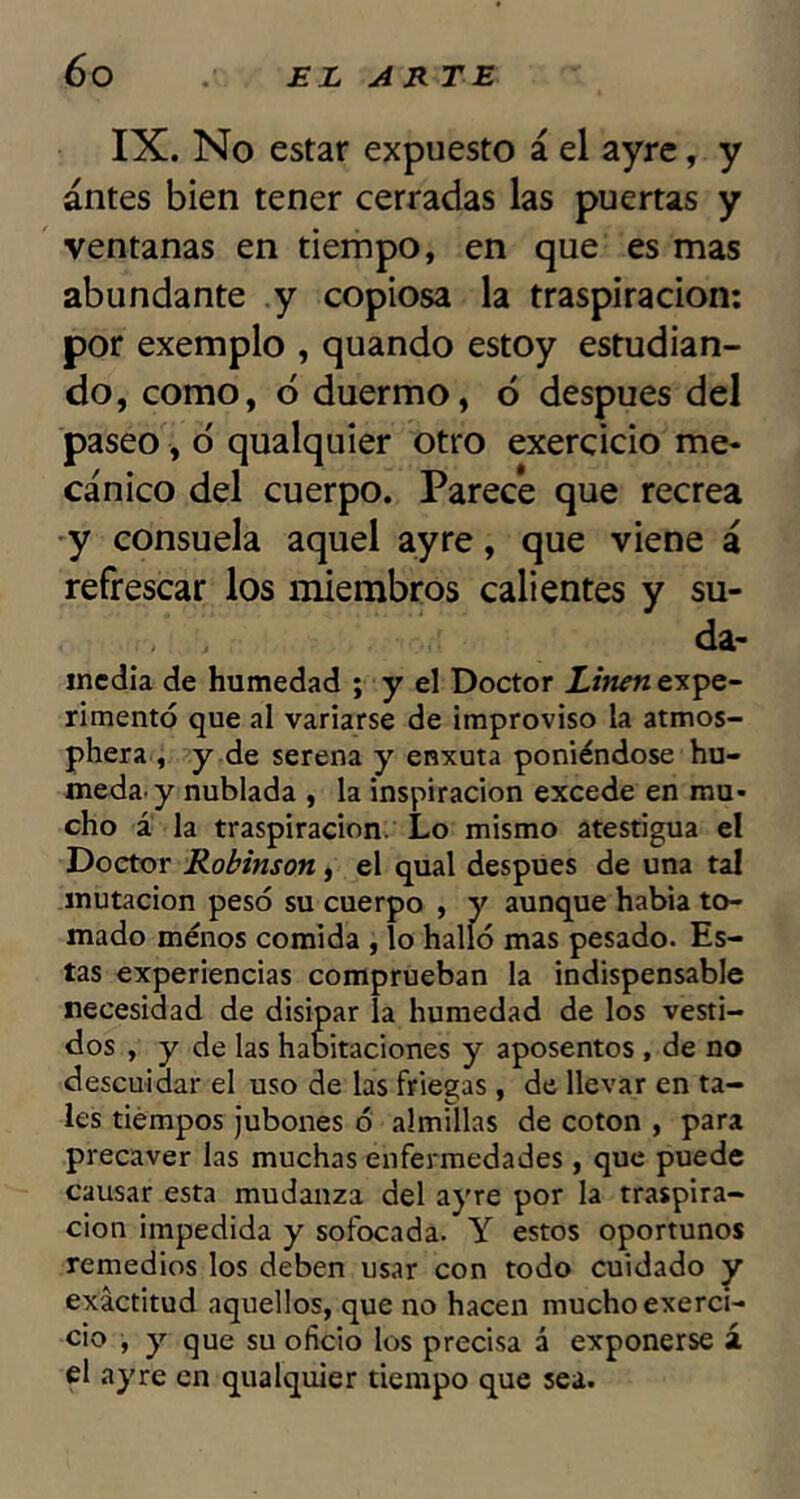 IX. No estar expuesto á el ayre, y antes bien tener cerradas las puertas y ventanas en tiempo, en que es mas abundante y copiosa la traspiración: por exemplo , quando estoy estudian- do, como, ó duermo, ó después del paseo, ó qualquier otro exercicio me- cánico del cuerpo. Parece que recrea y consuela aquel ayre, que viene á refrescar los miembros calientes y su- da- media de humedad ; y el Doctor Linen expe- rimentó que al variarse de improviso la atmos- phera , y de serena y enxuta poniéndose hú- meda, y nublada , la inspiración excede en mu- cho á la traspiración. Lo mismo atestigua el Doctor Robinson, el qual después de una tal mutación pesó su cuerpo , y aunque habia to- mado menos comida , lo halló mas pesado. Es- tas experiencias comprueban la indispensable necesidad de disipar la humedad de los vesti- dos , y de las habitaciones y aposentos, de no descuidar el uso de las friegas, de llevar en ta- les tiempos jubones ó almillas de coton , para precaver las muchas enfermedades , que puede causar esta mudanza del ayre por la traspira- ción impedida y sofocada. Y estos oportunos remedios los deben usar con todo cuidado y exactitud aquellos, que no hacen mucho exerci- cio , y que su oficio los precisa á exponerse á el ayre en qualquier tiempo que sea.