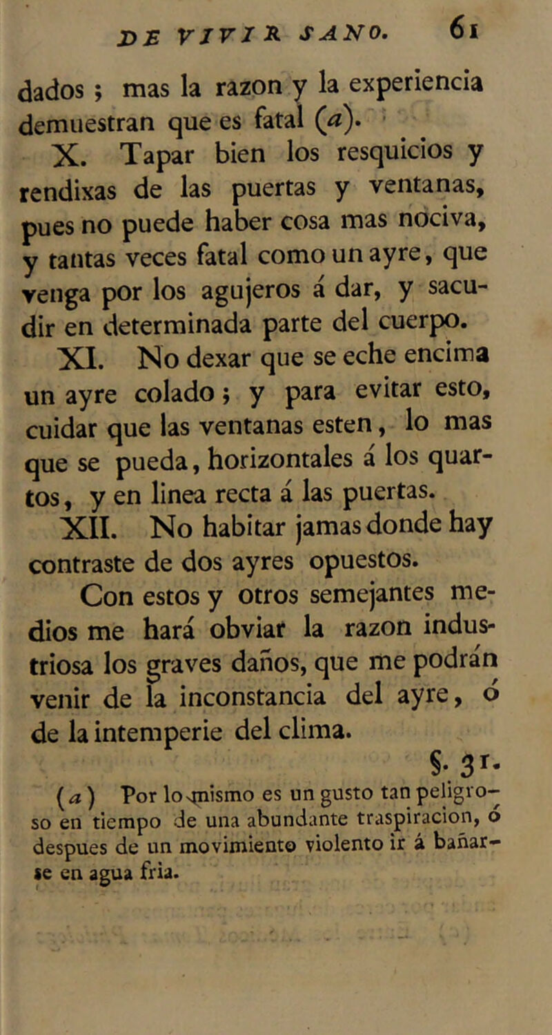 dados ; mas la razón y la experiencia demuestran que es fatal (^a). • X. Tapar bien los resquicios y rendixas de las puertas y ventanas, pues no puede haber cosa mas nociva, y tantas veces fatal como un ayre, que venga por los agujeros á dar, y sacu- dir en determinada parte del cuerpo. XI. No dexar que se eche encima un ayre colado; y para evitar esto, cuidar que las ventanas esten, lo mas que se pueda, horizontales á los quar- tos, y en linea recta á las puertas. XII. No habitar jamas donde hay contraste de dos ayres opuestos. Con estos y otros semejantes me- dios me hará obviar la razón indus- triosa los graves daños, que me podrán venir de la inconstancia del ayre, ó de la intemperie del clima. §• 3^- {a) Por lospiismo es un gusto tan peligro- so en tiempo de una abundante traspiración, o después de un movimiento violento ir á bañar- se en agua fría.