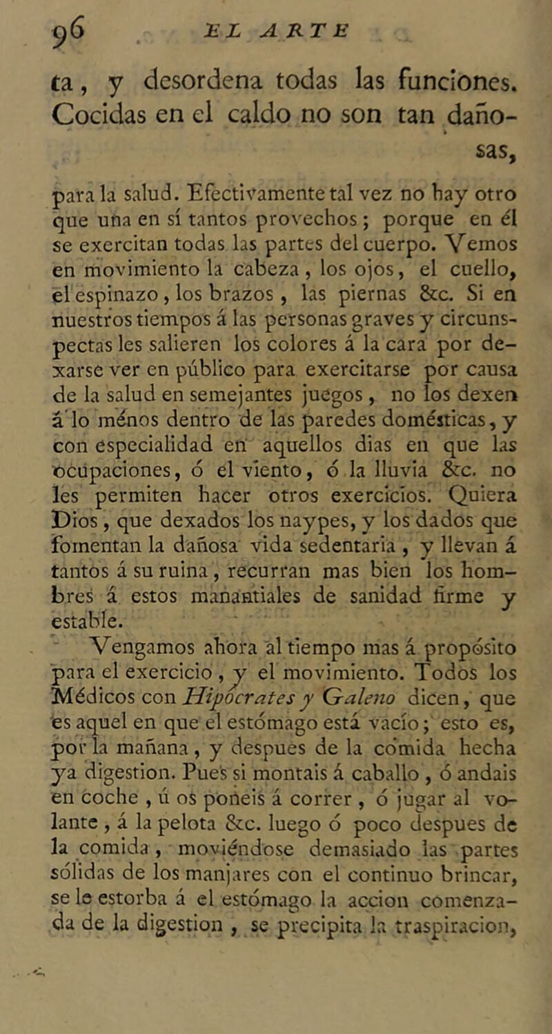 ta, y desordena todas las funciones. Cocidas en el caldo no son tan daño- sas, parala salud. Efectivamente tal vez no hay otro que una en sí tantos provechos; porque en él se exercitan todas las partes del cuerpo. Veiuos en movimiento la cabeza , los ojos, el cuello, el espinazo, los brazos, las piernas &c. Si en nuestros tiempos á las personas graves y circuns- pectas les salieren los colores á la cara por de- jarse ver en público para exercitarse por causa de la salud en semejantes juegos, no los dexen á lo ménos dentro de las paredes domésticas, y con especialidad en aquellos dias en que las ocupaciones, ó el viento, o la lluvia &c. no les permiten hacer otros exercicios. Quiera IDios, que dexados los naypes, y los dados que fomentan la dañosa vida sedentaria , y llevan á tantos á su ruina, recurran mas bien los hom- bres á estos manantiales de sanidad firme y estable. Vengamos ahora al tiempo mas á propósito para el exercicio ,y el movimiento. Todos los Médicos con Hipócrates y Galeno dicen, que tes aquel en que el estómago está vacío; esto es, por la mañana , y después de la co’mida hecha ya digestión. Pue's si montáis á caballo , ó andais en coche , ú os portéis á correr , ó jugar al vo- lante , á la pelota &c. luego ó poco después de la comida , moviéndose demasiado las partes sólidas de los manjares con el continuo brincar, se le estorba á el estómago la acción comenza- da de la digestión , se precipita la traspiración,