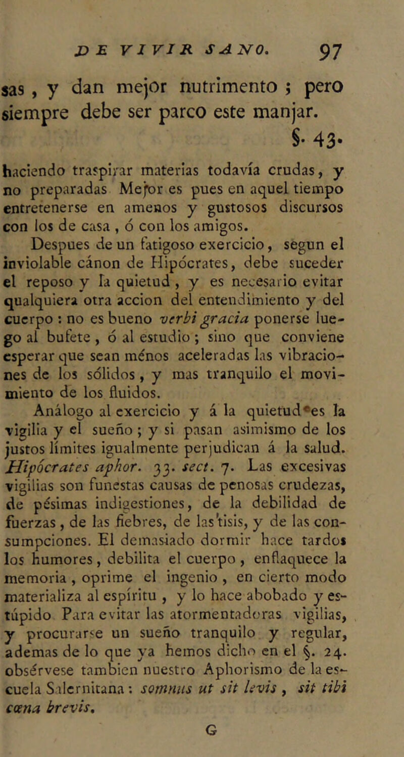 sas , y dan mejor nutrimento j pero siempre debe ser parco este manjar. §• 43* haciendo traspirar materias todavía crudas, y no preparadas Mejor es pues en aquel tiempo entretenerse en amenos y gustosos discursos con los de casa , ó con los amigos. Después de un fatigoso exercicio, según el inviolable cánon de Hipócrates, debe suceder el reposo y la quietud , y es necesario evitar qualquiera otra acción del entendimiento y del cuerpo : no es bueno verhi gracia ponerse lue- go al bufete , ó al estudio ; sino que conviene esperar que sean ménos aceleradas las vibracio- nes de los sólidos, y mas tranquilo el movi- miento de los fluidos. Análogo al cxercicio y á la quietud «es la rigilia y el sueño ; y si pasan asimismo de los justos límites igualmente perjudican á la salud. JEIipócrates aphor. 33. sect. 7. Las excesivas vigilias son funestas causas de penosas crudezas, de pésimas indigestiones, de la debilidad de fuerzas, de las fiebres, de las'tisis, y de las con- sumpeiones. El demasiado dormir hace tardos los humores, debilita el cuerpo , enflaquece la memoria , oprime el ingenio , en cierto modo materializa al espíritu , y lo hace abobado y es- túpido Para evitar las atormentadoras vigilias, y procurarle un sueño tranquilo y regular, ademas de lo que ya hemos dicho en el §. 24. obsérvese también nuestro Aphorismo de la es- cuela Salcrnitana: somniis ut sit levis , sit tibí coena brevis. G