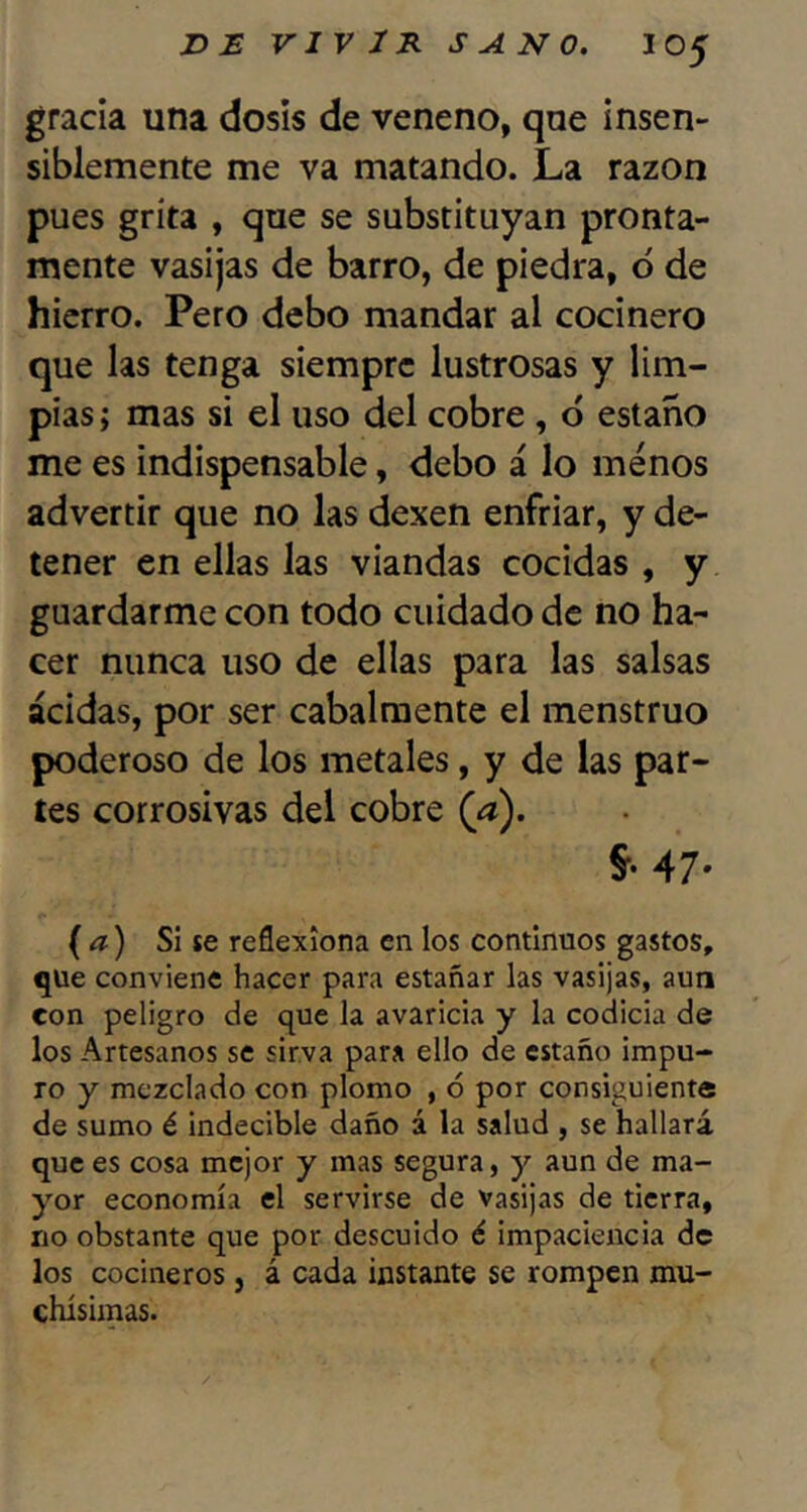 gracia una dosis de veneno, que insen- siblemente me va matando. La razón pues grita , que se substituyan pronta- mente vasijas de barro, de piedra, ó de hierro. Pero debo mandar al cocinero que las tenga siempre lustrosas y lim- pias ; mas si el uso del cobre , ó estaño me es indispensable, debo á lo menos advertir que no las dexen enfriar, y de- tener en ellas las viandas cocidas , y guardarme con todo cuidado de no ha- cer nunca uso de ellas para las salsas acidas, por ser cabalmente el menstruo poderoso de los metales, y de las par- tes corrosivas del cobre (a). §•47- {a) Si se reflexiona en los continuos gastos, que conviene hacer para estañar las vasijas, aun con peligro de que la avaricia y la codicia de los Artesanos se sirva para ello de estaño impu- ro y mezclado con plomo , ó por consiguiente de sumo é indecible daño á la salud , se hallará que es cosa mejor y mas segura, y aun de ma- yor economía el servirse de vasijas de tierra, no obstante que por descuido é impaciencia de los cocineros, á cada instante se rompen mu- chísimas.