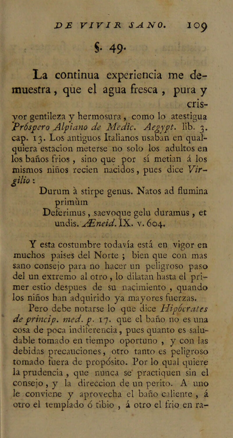 §. 49. La continua experiencia me de- muestra , que el agua fresca , pura y cris- yor gentileza y hermosura , como lo atestigua Próspero Alpiano de Medie. Aegypt. lib. 3. ca^. 13. Los antiguos Italianos usaban en qual- quiera estación meterse no solo los adultos en los baños frios, sino que por sí metian á los mismos niños recien nacidos, pues dice Vir- gilio : Durum a stirpe genus. Natos ad flumina primüm Deierimus, saevoque gelu duramus, et undis. j£neid. IX. v. 604. Y esta costumbre todavía está en vigor en muchos países del Norte ; bien que con mas sano consejo para no hacer un peligroso paso del un extremo al otro, lo dilatan hasta el pri- mer estio después de su nacimiento , quando los niños han adquirido ya mayores fuerzas. Pero debe notarse lo que dice Plipócrates de princip. med. p. 17. que el baño no es una cosa de poca inditerencia, pues quanto es salu- dable tomado en tiempo oportuno , y con las debidas precauciones, otro tanto es peligroso tomado tuera de propósito. Por lo qual quiere la prudencia , que nunca se‘ practiquen sin el consejo , y la dirección de un perito. A uno le conviene y aprovecha el baño caliente , á otro el templado ó tibio , á otro el frió en ra-