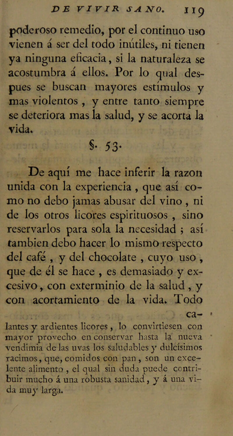 DE VIVIR SA2^0. Iip poderoso remedio, por el continuo uso vienen á ser del todo inútiles, ni tienen ya ninguna eficacia, si la naturaleza se acostumbra á ellos. Por lo qiial des- pués se buscan mayores estímulos y mas violentos , y entre tanto siempre se deteriora mas la salud, y se acorta la vida. §• 53- De aquí me hace inferir la razón unida con la experiencia , que así co- mo no debo jamas abusar del vino , ni de los otros licores espirituosos , sino reservarlos para sola la necesidad ; así también debo hacer lo mismo respecto del café , y del chocolate , cuyo uso , que de el se hace , es demasiado y ex- cesivo , con exterminio de la salud , y con acortamiento de la vida. Todo ca- lantes y ardientes licores, lo convirtiesen con mayor provecho en conservar hasta la nueva vendimia de las uvas los saludables y dulcísimos racimos, que, comidos con pan , son un exce- lente alimento , el qual sin duda puede contri- buir mucho á una robusta sanidad, y á una vi- da muy larga.