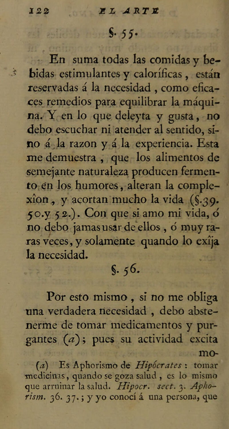 S* 55- ' En suma todas las comidas y be- bidas estimulantes y caloríficas , están reservadas á la necesidad , como efica- ces remedios para equilibrar la máqui- na. Y en lo que deleyta y gusta, no debo escuchar ni atender al sentido, si- no á. la razón y á la experiencia. Esta me demuestra , que los alimentos de semejante naturaleza producen fermen- to, én los humores, alteran la comple- xión^ y acortan mucho la vida (§.39. yo.y 52.). Con que si amo mi vida, ó no debo jamas usar de ellos , ó muy ra- ras veces, y solamente quando lo exija la necesidad. §. 56. Por esto mismo , si no me obliga una verdadera necesidad , debo abste- nerme de tomar medicamentos y pur- gantes (¿j:); pues su actividad excita mo- (a) Es Aphorismo de Hipócrates : tomar ■medicinas, quando se goza salud , es lo mismo que arruinar la salud. Hipocr. sect. 3. Apho~ rism. 36. 37«; y yo conocí á una persona, que