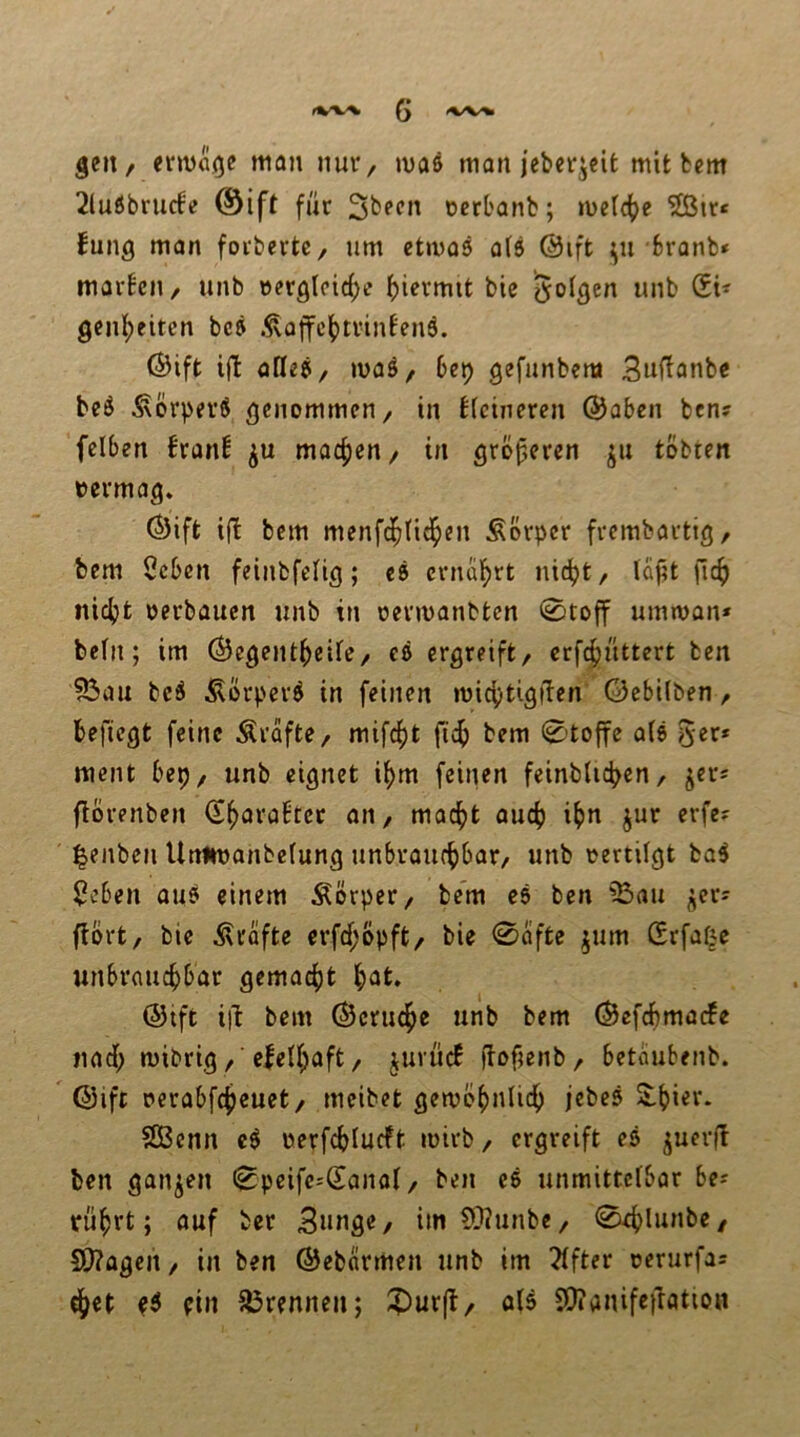 geit/ erma(je man nuv/ maß man jeberjcit mit bem 2lußbrurfe ®ift für ücrbanb; metd()e 5ßtr< fung man forbertC/ um etmas o(8 @ift fcranb» marbeii/ unb »erg(cic{;c f)icvmit bie wnb SU geiil^eitcn bcß ÄQjfc()trinfen6. (Sift i(I afleß/ maö, 6ep gefunbem S^f^anbe bcß ÄorprrS genommen/ in kleineren ©oben ben? felben !ran^ macfien/ in größeren ju tobten vermag. Ö)ift ift bem menfd^fid^en Körper frembartig/ bem öcbcn feinbfclig; cß crncil^rt nidjt/ lüfit fic^) ni(^)t oerbauen unb in oermanbten 0toff uimoan* bein; im Öegent^eife/ eß ergreift/ crfc^üttert ben löau bcß i^erper^ in feinen micijtigi'ten ©ebÜben / befiegt feine Grafte/ mifd^t ft£^) bem 0to{fc a(ß ^tx* ment bep/ unb eignet if>m feinen feinblic^en/ jers florenben S^aröbtet aii/ mac^t auc^) i^n jur erfe? Renten Unnoanbelung unbraut^bar/ unb oertilgt ba5 $eben auß einem Äörper/ bem cß ben ^23au ^cr^ fiort/ bie Ärafte crfrf;opft/ bie 0(iftc jum Srfaf|e unbraucf)bar gemacf)t l^at. @ift iib bem ©crud^e unb bem (Sefcbmarfe nad[; mibrig/ 'e|eU;aft/ juvüc! ftofjenb/ betdubenb. ©ift oerabfc^cuet/ meibet gemb^nli^ jcbeß SlbUv- SBcnn cß oerfcblucft loirb / ergreift eß juerft ben ganzen (^peifc^Sanal/ ben eß unmittetbar be-- rü^rt; auf ber Snnge, im 9}iunbc/ S[)?agen / in ben ©ebdrmen unb im Elfter oerurfas ?ß ein ^örennen; ?)ur(t/ ölß 5!)?anifetlötion