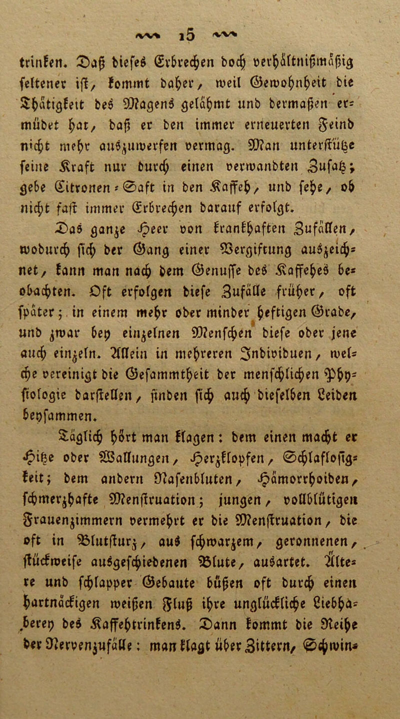 trinfcn. bicfeg (Svbvec^en boc^ tjcvl^iltnifjmapi^ fcitcncr ifl, Jomitit böiger, weil ©ewol^n^eit bic S^atigfeit bee 9)?agen5 gelahmt unb bevmajjen n- mübet ^öt/ ba^ er ben immer enicuerten ^nnb flicht me^)t au^jinverfcn oermag, 3[}?an unterftü^e feine ^vaft nur burc^ einen üerwanbten Sufa|; fleSe Zitronen # 0aft in ben Äajfcl^/ unb fe^e/ ob nic|)fc faft immer Srbvec^en boranf erfolgt X>ö5 h’fln^^aften Sufallcn, woburc^ fic^ ber (SJang einer 53er^(jiftung au^jeic^s net/ !ann man nac^ bem Öenuffe bcö ^affe^e^ 6e* obacbten. Oft erfolgen biefe Sufofle früher, oft fpater;. in einem mebr ober minber heftigen @rabe, unb jjroar 6ep einzelnen 9D?enfc^en biefe ober jene auch einzeln. 2l(Iein in mehreren Snbioibueu/ weis c^e ocreinigt bie ©efammt^eit bet menfc^lic^en fiologie barfiefleu/ ftnben ficb auch biefelben Ceiben bepfammen» Saglicb man flagen: bem einen maebt er •^ifee ober ^[Ballungen/ ^er^ffopfeii/ 0cblafloftgs feit; bem anbern 9?afen£>luten/ v^amorrboibeu/ febmer^b^ff« 5Q?enflruation; jungen / oollblütigeii Srauenjimmern oermebrt er bie S[)?ertftruation / bie oft in ^lutffurj/ ou^ febwar^em/ geronnenen, ftuefmeife au^gefebiebenen ^Blute, auöartet. Ültes re unb fcblapper Gebaute bö^en oft bureb einen bartnoefigen weifien ^lu^ ihre ungtücflicbe Ciebbä^^ berep be^ .^affebtrinfen^. S)ann fommt bie 9leibe ber D^erven^ufaKe: man flagt über Sittern/