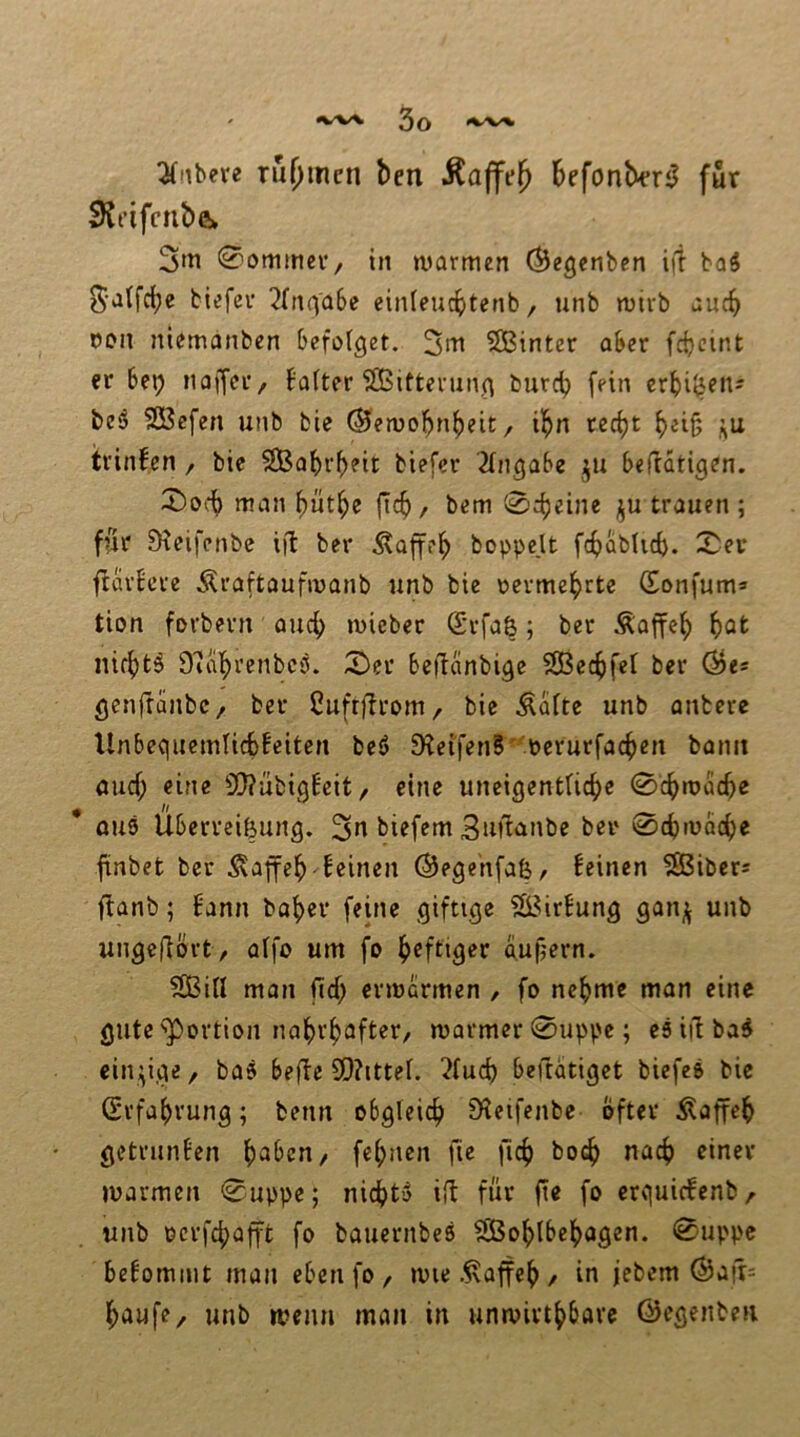 3(nbere ru()mcn ben Äaffe^ befonber^ für $Hi’ifcnb& 0ommcV/ in warmen (^egenben i|t baä S'alfcbe biefer ^fnfj'abe einleucbtetib, unb wirb auch oon niemanben befolget. 2i^ 5Binter aber fcbcint er bep noffet/ balter ?ö5ifterung burc^ fein crbi^eit- be^ Söefen unb bie ^ewol^n^eit/ i!^n rccf)t ^eig j^u trinfen / bic SBabr^eit biefer Eingabe befratigen. 2)oc^ man l)üt^c fic^, bem 0c^eine ju trauen ; für ?Heifenbe i|l ber .^affe^ boppe.lt fefjabUeb. ^er ftärbere Äraftaufwanb unb bie oermebete (Eonfum» tion forbern auef) wieber (Srfaß; ber Äaffcb nifbtö Duibrenbep. 5)er beüanbige SßSecbfel ber Öe* gcnftanbc/ ber Cuftürom/ bie teilte unb anbere Unbegiiemlicbfeitcn be6 9?eifen5' Pcrurfacben bann öuef; eine SO?übigbcit / eine uncigentlicbe 0cbwacbe * 0U9 Überreizung. 3»^ biefem 3itü<inbe ber 0cf)wacbe finbet ber Äaffeb feinen ©ege'nfafe, feinen ^iber= ffanb; fann bof)er feine giftige SL^irfung gan^ unb ungeüört, alfo um fo heftiger aufjern. ?S3ill man ficb erwärmen , fo nehme man eine gute ^'Portion nahrhafter/ warmer 0uppe; es iil baS einzige, bas befte 0Q?ittel. 2luch beftätiget biefeS bie Erfahrung; beim obgleich SHetfenbe öfter Äaffeh getrunfen h^^en, fehnen fie fich hoch <^‘nev warmen 0uppe; nicht» iü für ft« fo erquiefenb, unb ocrfchafft fo bauernbes ?!Bohlbehagen. 0uppc befommt man eben fO/ wie.^affeh/ in jebem Öa!t= hiJufe/ unb wenn man in unwirthbare ©egenbeu