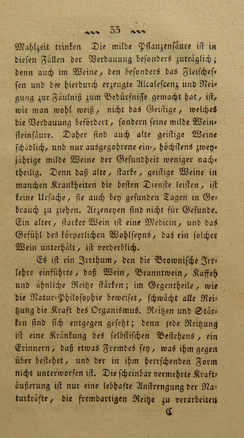 iW^ iW^ tvinfeit 2)ie mitbc ^jTanjenfaui’c ifl in tiefen gööcn bei* 93evbauuuä befonbevs ,^utrüg(i4); benn ouc^ im 3Beine/ fcen Befonberö baß fen unb bee ()iei’bure^ er^cu^te 2f(cafefcen^ unb 97eic gun^ ^ui’5äulni§ ^um ^ebüi-fniiJe ^emaebt ^ot/ iftr mie man met§, nicf)t baß ©eiinge, metebe^ bie 93ci’bauun5 bcfbvbert/ fonbern feine milbe ^ein* fbetnfaure. 2)aber finb auch alte geifbige SBcine febabUebr unb nur außgegobvene ciiU/ boebftenß jmep* jabrige mifbe Sßeine ber ©efunbbeit menigev noch* tbeilig. :X)cnn bafj alte, ilaih ^ SBeinc in man4>en ^ranfbeiten bie befben X)icnfbe ieifben / i(b feine Urfaebe, fte aud; bep gefunben ^agen in ®e= brauch ,^u Rieben. 2fr^enepen ftnb nicht fiir ©efunbe, (Sin öfter / frarfer ^ein ifb eine 9!)?ebicin/ unb baß ©efübf beß förperfichen ^OBobffepnß/ baß ein fofchei* SBein unterhalt / ifb oerberbfich. 6ß i)^ ein Stttbum, ben bie ^romnifche Srfs lehre einführte, ba^ SÖeirt, ^ranntmein/ ^offeh unb abnftche D^eiße fbarfen; im ©e^entbeife / mie bie 97atur=^bdofopbi<J bemeifet, fcbmacht aöe 9?cU |ung bie Äraft beß Dr^anißmuß. ^Keißen unb 0tars fen (bnb fich entgegen gefegt; benn febe Dfei^ung ifb eine ^ranfung beß fefbfbifchen ?öefbebenß , ein (Erinnern, bag etmaß ^t^^nibeß fep, maß ihm gegen über befbebet, unb ber in ihm hftrfchenben J'Jtm nicht untermorfen ifb. 2)ie fcheinbOr oermehrte Äroft^ au^erung ifb nur eine febbofte 2fnfbrengung ber 9bos turfrafte/ bie frembartigen Steife ju oerorbeite«