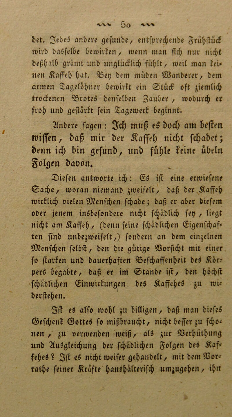 {3o ^'V'% fcet anbeve gefunbe/ entfpred^cnbe rvivb baöfefbe t'ciuivfen / tüenn man nur nic^t bef,(;n(6 grämt unb miglücffic^ fn^^t/ meit man nen Gaffel) (>at. ?bep bem mübeii 583anbeter/ betn nrmen Sagelö|)ncr bemir!t ein 0tü(f oft jicmtic^ trockenen '^rotc^ benfefben 3a»ber, mobuvc^) er fi'o^ unb geflüvbt fein S^agewevb beginnt. 2(nbere fagen : mu0 boef; am befien wiflen f baß mir ber iCaffelb fd^abet; beim icf; bin gefunb, unb fu^le feine Übeln Solgen bapon* 5)iefen ontmorte tc^: (Sö if! eine ermiefene ©adf)e/ moran niemanb ^meifett/ ba§ bev Äaffe^ roirbticb oielen 9}?cnfcben fc^abe; bafj er aber biefem ober jenem inebefonbere md[)t fc^abticb fep / liegt nicht am Äaffeb/ (benn feine fchabUchen (Sigenf^af« ten finb unbc^nj'eifelt/) fonbern an bem einzelnen 9)?enfcben felbfl/ ben bie gütige ^Sorficht mit einer, fo flavfen unb bauerhaften 53efchOffenheit be^ ÄSr^ per^ begabte/ bap er im 0tanbe iiT/ ben hochft fchablichen (Sinwivbungen be5 Äaffehe^ ^u nn« berfbehen. 3lf e^ alfo mohl ju billigen / bafj man biefcS ©ef4>enb (Botte^ fo mipraucht/ nicht beiJer ju fcho« nen / ju oermenben mei^/ aU ^ur 53erhüthung unb 2Tuögleichung ber f^ublidhen fehe^ ? nicht meifer gehanbelt, mit bem 3Sor« rathe feiner Grafte’hcui^halterifch um^ugeheii/ ih«