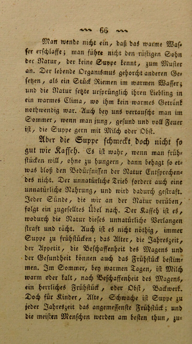 6(> SD?an njcnbe ni4>t «in, ba^ ba6 wavme 2ßaf. fer erfc^Iaffej man fü^re mc^t ben rüfligen 0o^n bet Statur, bcr U'im 0uppe fennt, ^um SOJuibec an. <v^er febcnb^ Oi*gani$mu^ Q^^oxö^t anbercn @c* ff&en / als ein 0tiid Dliemen im itarmfn SBaffer; unb bie 97atur fe§te urjprünglic^ il^cen CicMing m ein marmcö SUrna, mo if>m fein warmes ©etranf noti;wcnbi3 war. 2(ud[> het) unS oertaufcfjt man im 0ommer, wenn man jung, gefunb unb m>a geuer ijl/ bie 0uppe ^ern mit ober D6ft. 5(ber bie @uppe fc^medPf. bod^ nid^t fo gut tuie (2i i(l wabr, wenn man frub« flucfen wiU/ o^nc ^ungern / bann besagt fo et- waS b(o^ ben 53eburfniffen bcr 9?atur Sntfpret^en« beS nic^t. ^er unnaturftc^e 3;rieb forbert auc^ eine unnaturticbe 9?a|)rung, unb wirb baburc^ flejlraft. Seber 0ünbe, bie wir an ber Ü7atur oerüben,' folgt ein jugcfellteS Übef nadj. 2)er Äaffe^ ifl cS, woburd^ bie Diatur biefeS umiatürric^c aserfangcit flraft unb vdd^t. 2tud[) ifl eS niefit nöt^ig/ immer 0uppe ^u früfyflücfen; baS 2trter, bie Sa^reS^eit, ber 2tppetit^ bie ^efc^affen^cit beS S!}?agenS unb ber ©efunbl^eit fonnen auc^ baS grüfiftüdf bclüm? men. 3m ©ommer, bep warmen 2:ogen/ tfl S[)?irc^ warm ober falt, nad^ ^efe^affen^eit beS S[)?agenS, ein l^errtic^eS grü^f^ücf, ober Dbfl, 55acfwcrf. 2)o4> für Äinber ^ 2tfte/ 0c^wa^e ifb 0uppe ju l’ebcr 3a^rrSjeit baS angemeffenfte grü|^flücf; unb bie meiflen SD?enfc^cn werben am beflen t^un, juc