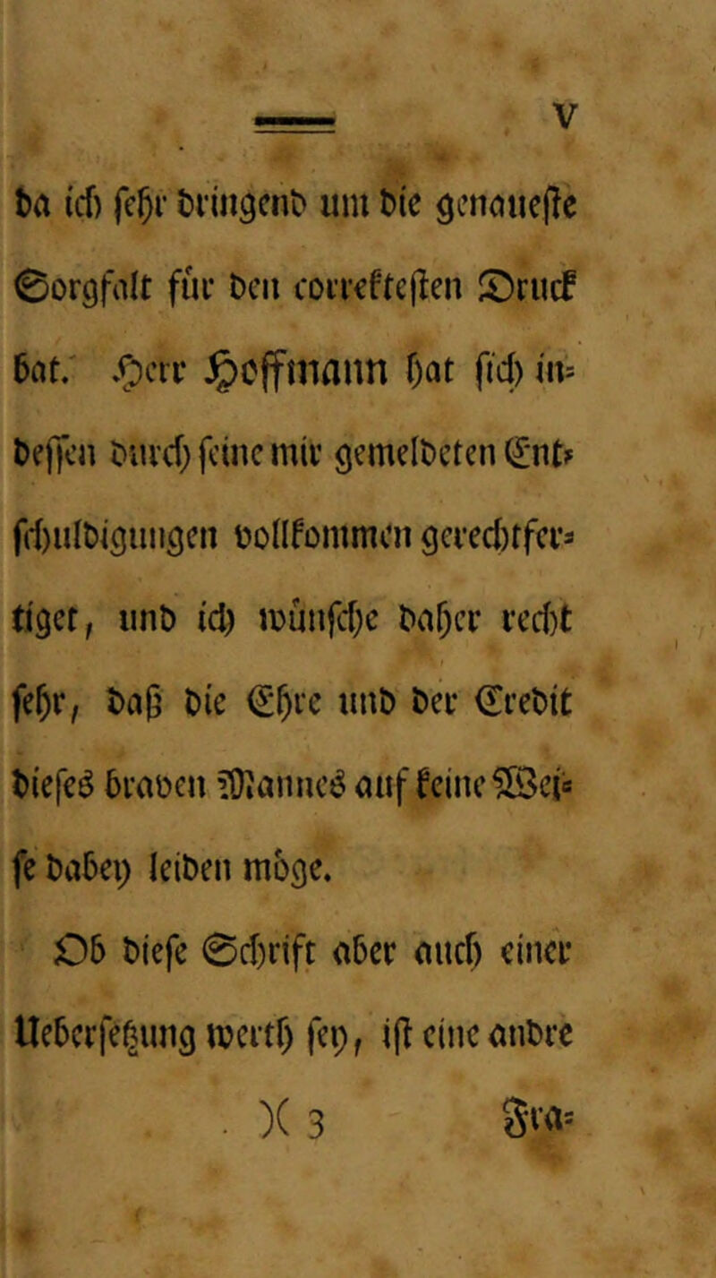 t)a icf) (cjr t»^^9cn^ um t)ic ö'-’natiefle Sorgfalt füi* Den cotrcftejlen !^rucf 5nt; /ocii- ^cffiiiann f)at ftd) m t>e()ca Duicf} feine miv gemeldeten (I*nt? frf)ult)igimgcn üoüfommcn gci'ecl)tfci-3 tiget, und id) munfd)c da^ci* i*ed)t fe^r, daß die €ßi‘c und dei* Kredit diefe^ dvaden ?0iannc^ auf feine ?[3ciß fc dadep leiden möge. 06 diefe 0d)nft aber and) einer Ueberfe^ung mertf) fei;, iß eine andre . )( 3