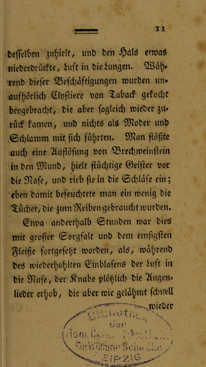 teffelOen unb ben ^dfö ftroaö nieberbrücfte, hiff in bieiungcn. •renb biefer ^efd)dftigungcn würben iin» auf^örfid) Slpftiere V)on “iabaef gefod)t l)ct;gebr(id)f, bic ober fogleid) wieber 51t* riief fomen, unb nid)f6 olS (Ö^ober unb 0d)lamm mit fid) ful^rfen. SHon fi6f?te flud) eine Tiuficfung ton ^recbweinOeln in ben SD?unb, l^iclt f[ud)(ige ©eifler Dor bic SRofe, unb rieb ftein bie 0d)lQfc ein; •eben bomit befcud)fetc mon ein wenig bie ■|lud)eiv bie jinn 9\eiben gebraud)t würben. ©twa flnberrf)olb 0tunben war bieö mit grof?er Sorgfalt unb bem emfigflen 5'lei§e fortgefe^t worben, alsS, wdlprenb beö aneber^o^lten ©inblafenö ber hift in bie 97afe, ber ^nabe plo^iicb bie Tiiigen-- lieber erl^ob, bie aber wie gelahmt fcbirell '•v-.wiebcr