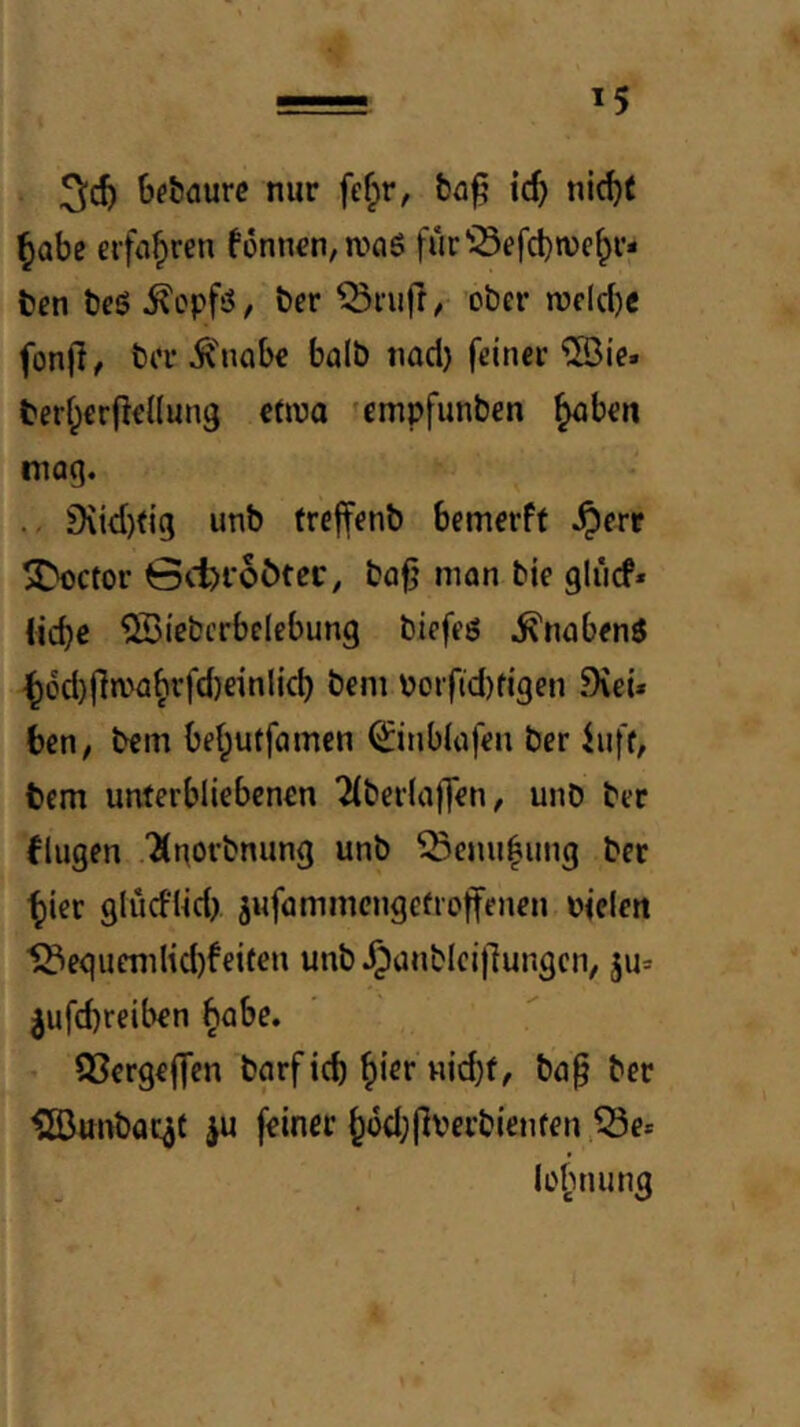 bebaurc nur fef;r, ic^ nic^f ^abe eifti^ren fünnrn,n)öö fur^^efcbwe^r- bcn tjeö ^opfö, ber ober n?elcl)e fon(l, ber Ä'nabc halb nad) feiner ©ie. beri;€r|ie{(ung etwa ?empfunben ^ben mag. Diid)(ig unb trcffenb bemerff .^err 3>octor 0cl)r6ötec, ba^ man bie glücf« ücbo ^iebcrbelebung biefeö .^nabenö ^6d)fin>a^rfd)einlicb beni Porfid)figen .9vei» ben, bem bel^utfamcn 0nb(afen bcr luff, bcm unterbliebenen 2(ber(ajTen, unb ber fingen “Jinorbnung unb ^emi|ung ber ^ier gludlid) jufammcngctioffenen »iclen eguemHd)feifen unb .^ünblcijlungcn, ju* ^ufd)reiben §abe. • QScrgeflTen bgrficb ^ier Hid)f, ba§ ber ^äJunbac^f iu feiner ^i5d;|]verbienten.53e* lo^nuing