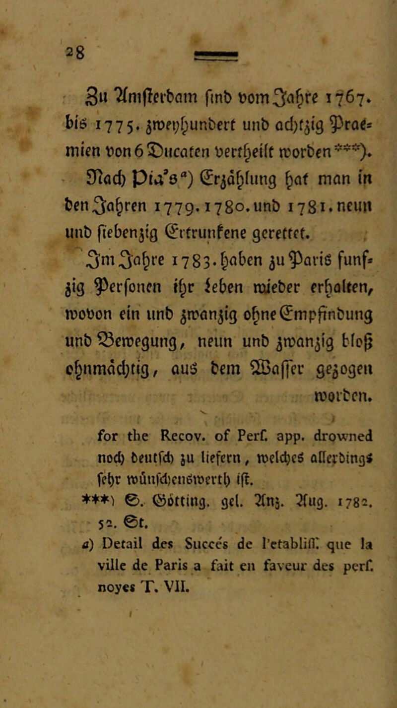 ' ^niflfibam finb 1767. i775‘ 5n)fi;f;unbert unb adjfjtg mien von 6 ^)HCQtcn verdpeift reorbcn*^’^)» > 9iac^ Pla'ö“) ^r^d^fung ^at man (n bcn^a^ren 1779.1780. unb 1781. neun unb ftebenjig ^rtrunfcne gcreffet. i783*^aben ^u^ariö fünf» jig ^et-foncn tf;r iebcn rciieber erholten, wovon ein unb ^wnn^tg o^ne^mpfinbung unb Bewegung, neun unb ^rvan^ig b(o^ of;nmdd;tig, au5 bem ^Baffer gezogen worben. for the Recov. of Perf. app. drowned nod) fceiitfd) ju liefern, wclcbcö aHerbing« febr TOÖnfd)enöwcvtl) ig. 0. ©Otting, gel, Tfns. 7fug. 1782. 52. 0t. a) Detail des Succcs de l’ctablifll que la viile de Paris a fait en faveur des perf. noyes T. VII. I