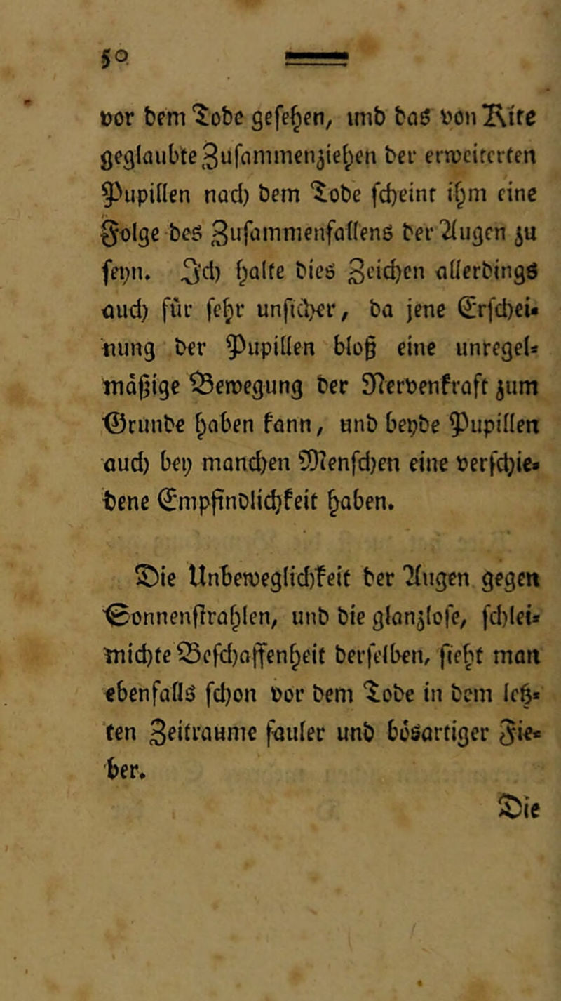 üor bem Xohc gefe^cn, imb bciö von 2\ifc gegloubte^ufammen^iefpen bei erweiterten ^^upiilen nod) bem “^obe fd)einf if;m eine 0olge beö 3iif*Jivnienfa((enö ber'Gingen ju fepn. 5‘d) f^alte bieö nücrbingö eiud) für fe^r unftebet*^ ba jene ßrrfcbeu nung ber ^^upiüen blo§ eine unregeU mdljigc Bewegung ber 9?ervenfrüft jum ■©runbe f;aben fonn, «nb bepbe ^Jiipdlen flud) bei; manchen SOienfdjen eine verfd;i€« bene ^mpftnblidifeit hoben. ©ie Unbewegl{d)feif ber 'Gingen gegen ■^onnenflrohlen, unb bie glon^iofe, fd)lei« inid)tc55cfd)offenheit berfeiben, fieht man ebenfaÖö fdjon vor bem ‘^obe in bem Ich* ten B^iti’ounie fauler unb boSortiger Jie* ber.