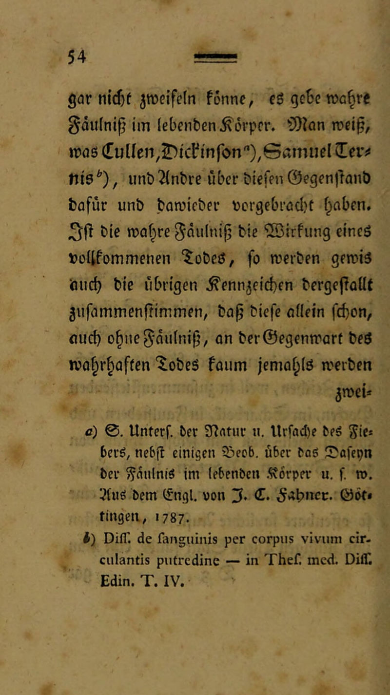 gar n{rf)f ^roeifeln fönnc, eS oct'c wa^re §au(ni^ im lebenben Körper. ?D?ön U)a6 (Tüllen, J)icl'infon'’XGamnel Zev^ nt9*), unb^lnbre über biefen0egen|lanb bafür unb boaiicbec ^jcrgebrödjf f;aben. bie wabire ^^ulnijj bie ©irfung eineö »ültfommenen ^obeö, fo werben gewi3 öiict) bie ribrtgen Kennzeichen bergeflallt Ziifammenffimmen, bap biefe Allein febon, Auch ohne^niilnilj, on ber@egenware beö tvohrhaflen ‘^obeS föiim jemohlö werben zwei* fl) Unterf. ber ü^ntur ii. Urfad)e beä Jic* berö, nebjt einigen i&eob. über baö 5}flfepn bei- ^^nlniS im (ebenben Äorper u. f. ». ^nö bem (fngl. von fingen, 1787. t) Difl'. de fangiiinis per corpus vivum cir- culantis putredine — in Thef. incd. DilT. Edin. T. IV.