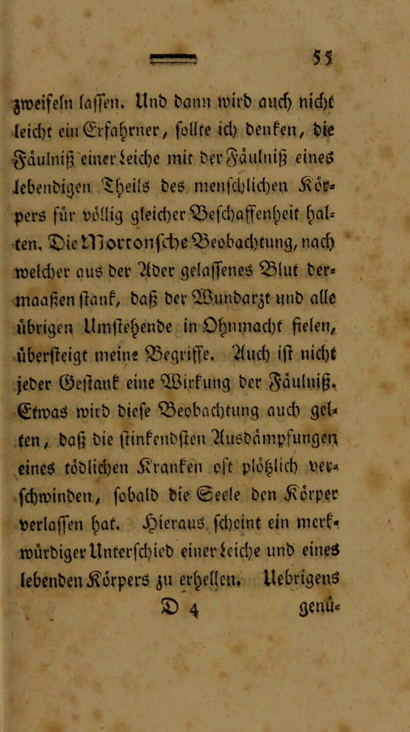 51 grocifefn (a(ft’n, Unö bonii ivirb öuc^ nid)t ■Icid)f cin^rfa^rner, füllte id) benfen, bic {^•Qulnill einciieic^c mir berSdulni^ eineö Jcbenbijjen ‘^fpeilö beö mcnfd;lid)eu perS für Vüüig ,9leid)cr ^efd)affen(;cit i)aU ten, ^icniovronfd:)C^eübad)tung, nad) it3cld)er fluö ber Tiber gelaffeneö Slut bcr* ntaaften jlanf, ba^ bev ®unb(irjt unb alle übrigen Umfreipenbe in 0^mpad)t fielen, überfieigt meine ^Segriffe. Tiiid) ijl nid)t jeber ©etlanf eine “^irfung bcr J'Qulni^, 0n3Qä ruirb biefe ^eobnd)tung nud) gel? ten, baü bie fiinfcnbficn Tiusbdmpfunget^ eineö töblid)en 5?ranfen oft ploi^lid) ber^ fcbwinben, fobalb bie ©eele bcn i\6rper pcrloffen (;Qf. Jpierauö fd)cint ein mcrf- tt>ürbi9erUnterfd)ieb einer icid}e unb eineö lebcnben.^drperö ju erl^ellen, Uebrigenö