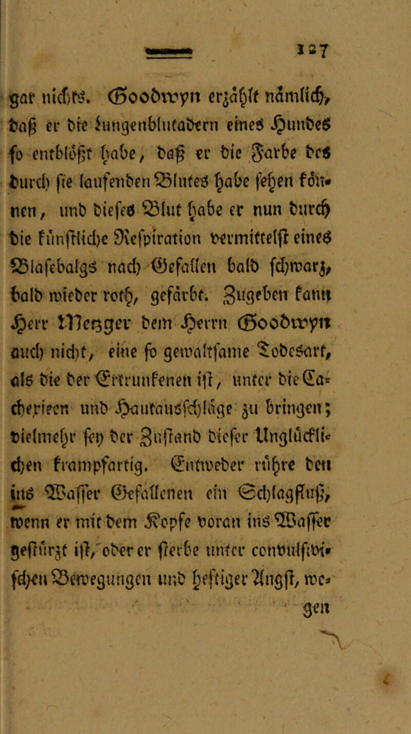 gaf (Booövvipit er^af^U tn§ ei- &K hing€n6(u(a&trn emeö ^un&cS fo entblößt habe, böf «r t)ic 5<^rbe bc< turd) fie löufeiiben Blutes ^abc |V^cn fön* tien, imt) biefeö ^Bliif (labe er nun turc^ tic fiinfrlid)« 9\cfpiration t>rrmi(telfl eitK6 ^Slafebalgö nnd) ©efaHcn boli) fd^rccir^^ t'dlb micbcr rof§, gefärbf. .^ugeben fonti J^err tllcfagev bem J^cirn (Boo^lry1t, oud) nid)t/ eine fo gctonltfame ‘^obcönrf, nlö bie ber ^ttiunfenen i)!, unfci* bieSa« (beripcn unb ^ijfaiusfd)(5ge 511 bringen; t)if(mef;r fep ber llnglücflie djen frnnipfartig. ^nfioeber rn^re bcu inö ©nffer ^kfoÜcnen ein (3d)lagf[u|}, wenn er mit bem ^epfe ooron inö geflurjt ilVober er fterbe unter ccnbidfiPi* fd^n S3ewegimgcn iu;b ^efciger2(ng(i, wc* • gen