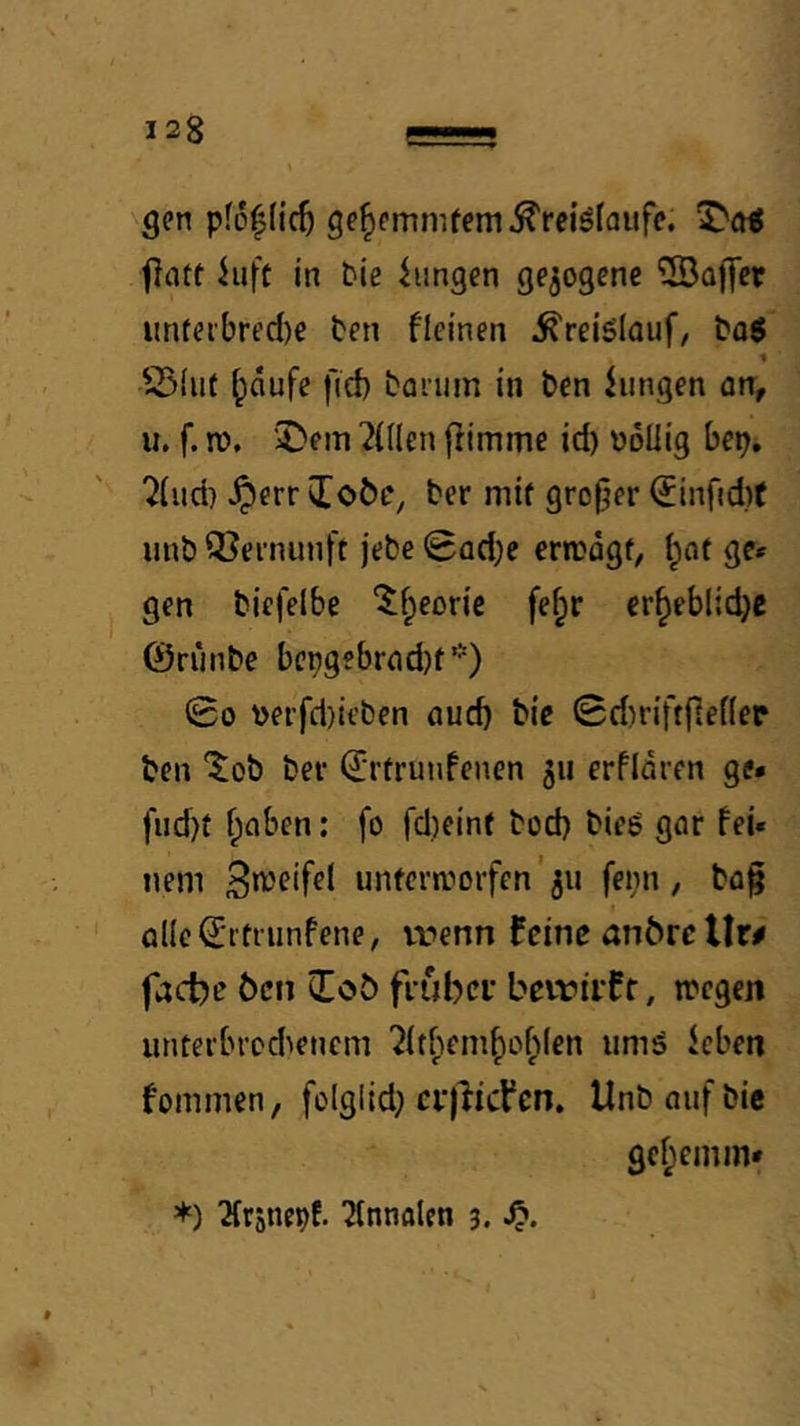 gen pfoflic^ ge^emmfem^reiölouff. fitut hift in bie hingen gezogene 5Baj]er unfei'bred)e ten fleinen Kreislauf, bog 1 S5(iit ^dufe fict) borum in ben hingen orr, u. f. n), 2)em ^(((en fhmme id) bdliig bep. ?(iid) ^err JToöe, ber mif großer <Jinfid)( unb Q3ei’nunft jebe 0ad;e crrcdgf, i;ot ge* gen biefelbe 5f;eorie fe^r er^eblid}c ©riinbe bcngebrod)t*) 00 \>erfd)it’ben oud) bie 0d)i-iftjlef(er ben ^^ob bei’ ©i’ürunfenen 511 erfidren ge* fud)f f;oben: fo fd)eint bod) bieg gor fei« nem unfera''orfen' 311 feiin , bfl§ Ql(c0itiiinfene, vt»enn feine anbrc Uw fache Öen (Tob fcubci’ beiriif f, »regen untei'brcd>eneni ?it^iem^of»Ien umg hben fommen, folglid} cr)licVen. Unb auf bie gcf;emin* *) Qfrsnepf. ^Innalen 3. Sp.