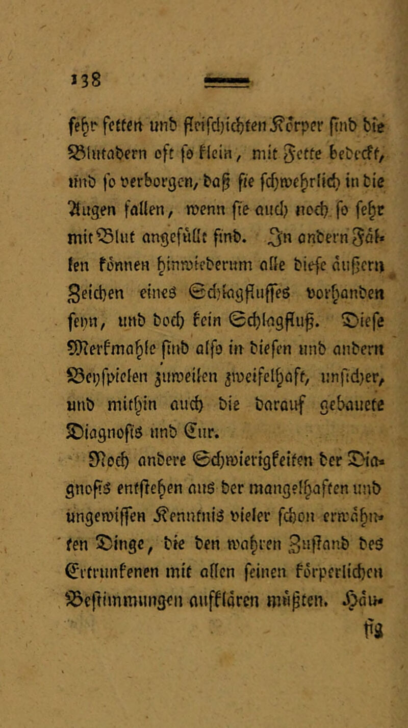 fe^r fcjfeit unb flpifd)id)ten^crper finb bte S3httabcrn oft foflcia, mit bebccff, linb fo f erborgen, ba^ fie fcf^me^rlid) in fcic “äugen föllen, wenn fieöuci;» nod}. fo fe^c mit^lut ongefußt ftnb. önfcernSa^* !en fenneH ^inroicberum ciße biefc aufjcri) Seicben eineö ^djkigfluffeö \)orbanben feint, iirtb boeb fein 0cb(<tgflii^. S)iefe ^Kerfmobfe fitib offo m biefen unb nnbertt $ S5ci;fpteien ^umeden ^n)eifelf;flff, i!nftd}er, iinb mithin nud) bie borouf oebauefe SDiognofiö unb (Eur.  SRoeb (inbcre 0d)n)iertgfetfen ber JDifl* gnofi^ entfleben nuö ber mangelbaften unb üngeroiffen ^ennfniiS vieler febon ermu^n* 'fen Swinge, bte ben magren 3u|7nnb be3 ^rtrunfenen mit öflcn feinen forperlid)cn . ^iöcftimmungeii nuffidren wüpten. JTjdu*