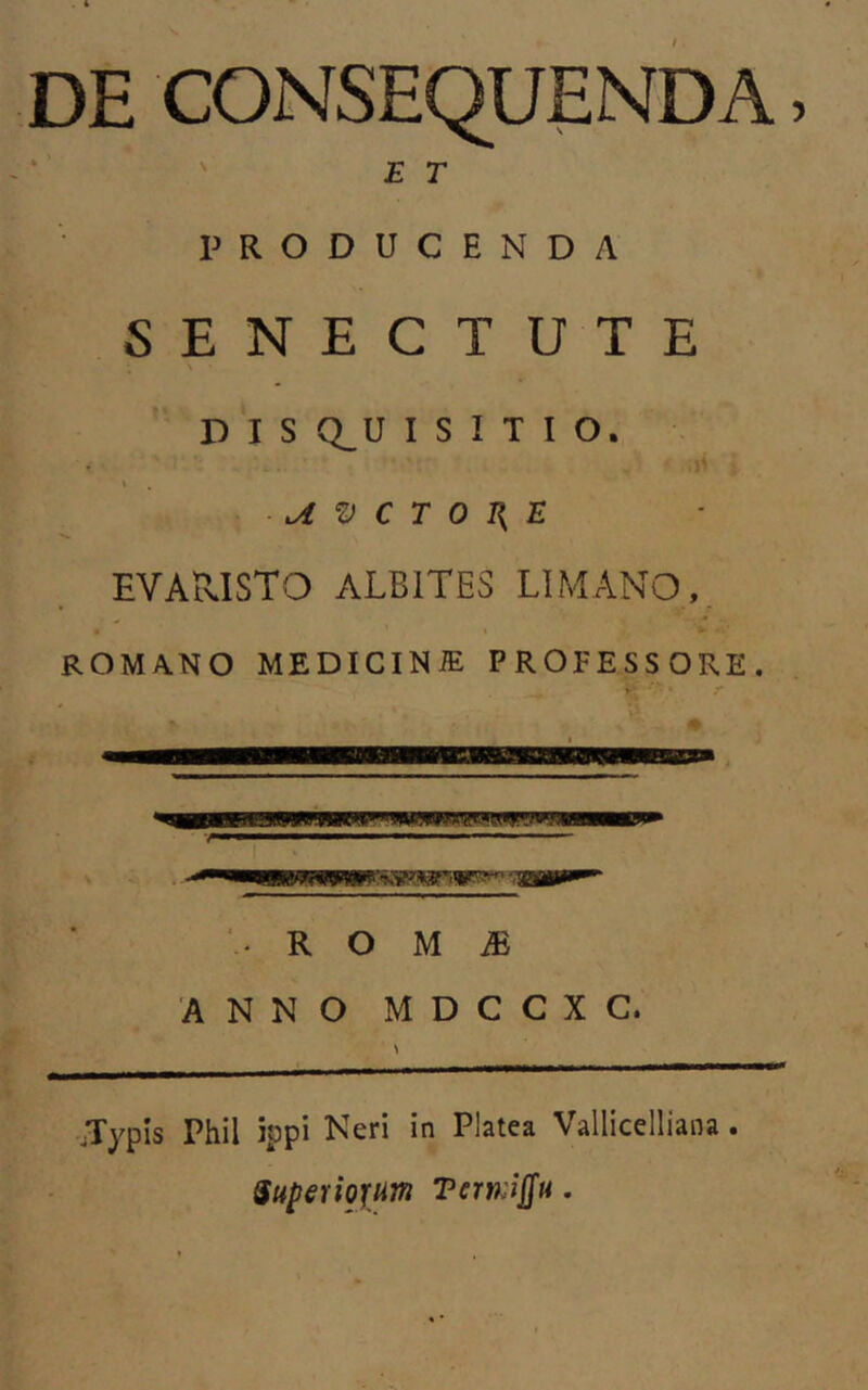 DE CONSEQUENDA, ET PRODUCENDA SENECTUTE D I S Q,U I S I T I O. t ^ V C T 0 I{ E EYARISTO ALBITES LIMANO ,, • t • ROMANO MEDICINiE PROFESSORE. R O M iE 'ANNO MDCCXC. Jypis Phil jppi Neri in Platea Vallicelliana. Saperiofum Tem-iffu.