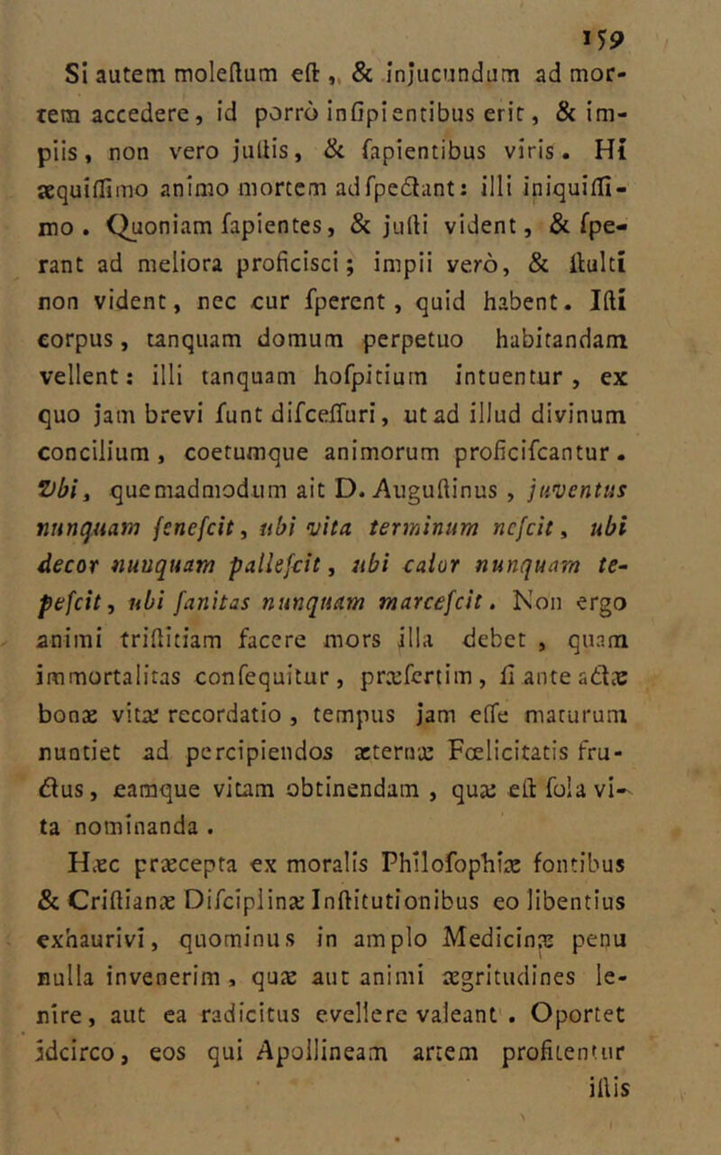 J59 Si autem moleftum eft: „ 8c injucundum ad mor- tem accedere, id porro inOpientibus erit, & im- piis , non vero jiilHs, & fapientibus viris. Hi jequiifimo animo mortem adfpedlant: illi iniquifli- mo . Quoniam fapientes, & jufti vident, & [pe- rant ad meliora proficisci; impii vero, & ilulti non vident, nec cur fpercnt, quid habent. Ifti corpus, tanquam domum perpetuo habitandam vellent: illi tanquam hofpitium intuentur, ex quo Jam brevi funt difcefifuri, ut ad illud divinum concilium, coetumque animorum proficifcantur. quemadmodum ait D. Aiigufiinus , juventus nunquam fenefcit, ubi vita terminum ncfcit, ubi decor nunquam patlefcit, ubi calor nunquam te^ pefcitj ubi fanitas nunquam marcefcit. Non ergo animi trifiitiam facere mors illa debet , quam immortalitas confequitur, prtcfcrtim, li ante bonas vitts recordatio , tempus jam effe maturum nuntiet ad percipiendos acternx Foelicitatis fru- dus, earaque vitam obtinendam , qua: eft fola vi- ta nominanda . HcCC prsecepta ex moralis Philofophi;^ fontibus & Crifiiante Difciplina: Inftitutionibus eo libentius exhaurivi, quominus in amplo Medicina: pequ nulla invenerim , qute aut animi aegritudines le- nire, aut ea radicitus evellere valeant*. Oportet idcirco, eos qui Apollineam artem profitentur illis