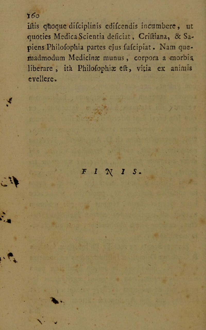 iftis (jtioque difcipllnis cdlfcendis incumbere, ut ^quoties Medica Scientia deficiat, Criftiana, & Sa- piens Philofophia partes ejus fufcipiat. Nam que- madmodum Medicina; munus, corpora a -morbia liberare , ita Philofophice efl:, vitia ex animis evellere» F I I S \ V