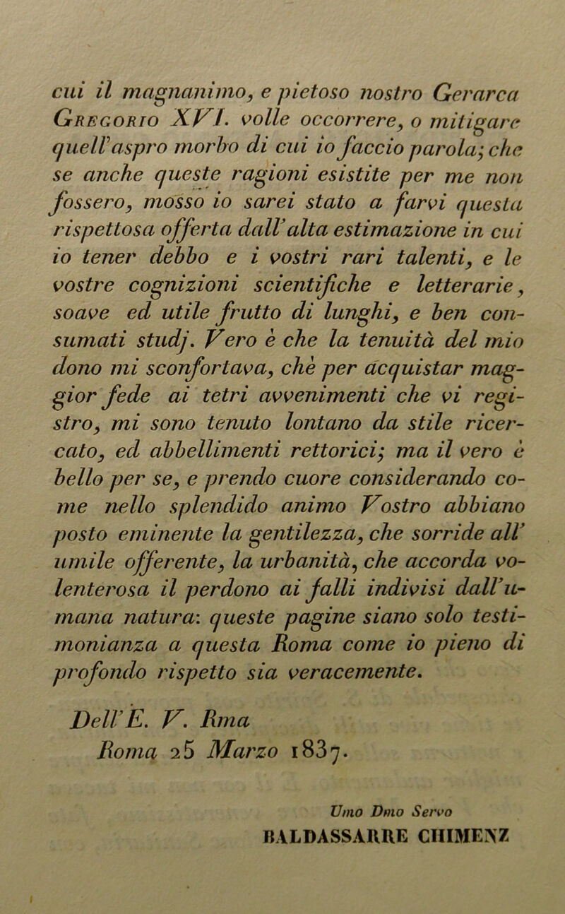 Gregorio XVI- volle occorrere, o mitigare queir aspro morbo di cui io faccio parola; che se anche queste ragioni esistite per me non fossero, mosso io sarei stato a farvi questa rispettosa offerta dall alta estimazione in cui io tener debbo e i vostri rari talenti, e le vostre cognizioni scientifiche e letterarie, soave ed utile frutto di lunghi, e ben con- sumati studj. Vero è che la tenuità del mio dono mi sconfortava, che per acquistar mag- gior fede ai tetri avvenimenti che vi regi- stro, mi sono tenuto lontano da stile ricer- cato, ed abbellimenti rettorici; ma il vero è bello per se, e prendo cuore considerando co- me nello splendido animo Vostro abbiano posto eminente la gentilezza, che sorride all’ umile offerente, la urbanità, che accorda vo- lenterosa il perdono ai falli indivisi dall’li- mano, natura: queste pagine siano solo testi- monianza a questa Roma come io pieno di profondo rispetto sia veracemente. Dell E. V. Rina Roma 2 5 Marzo 1837. Unto Dmo Servo BALDASSARRE CIIIMEAZ