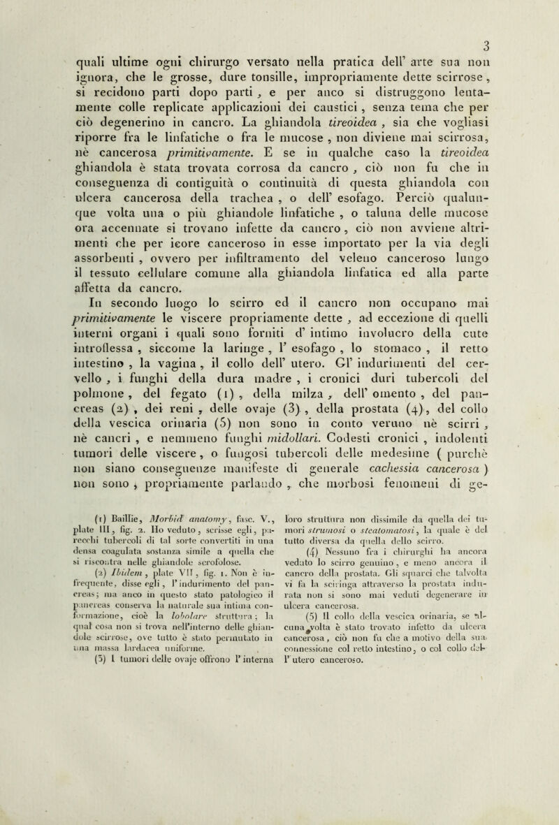 quali ultime ogni chirurgo versato nella pratica dell1 arte sua non ignora, che le grosse, dure tonsille, impropriamente dette scirrose, si recidono parti dopo parti , e per anco si distruggono lenta- mente colle replicate applicazioni dei caustici , senza tema che per ciò degenerino in cancro. La ghiandola tireoidea , sia che vogliasi riporre fra le linfatiche o fra le mucose , non diviene mai scirrosa, nè cancerosa primitivamente. E se in qualche caso la tireoidea ghiandola è stata trovata corrosa da cancro , ciò non fu che in conseguenza di contiguità o continuità di questa ghiandola con ulcera cancerosa della trachea , o dell’ esofago. Perciò qualun- que volta una o più ghiandole linfatiche , o taluna delle mucose ora accennate si trovano infette da cancro , ciò non avviene altri- menti che per icore canceroso in esse importato per la via degli assorbenti , ovvero per infiltramento del veleno canceroso lungo il tessuto cellulare comune alla ghiandola linfatica ed alla parte affetta da cancro. In secondo luogo lo scirro ed il cancro non occupano mai primitivamente le viscere propriamente dette , ad eccezione di quelli interni organi i quali sono forniti d’ intimo involucro della cute introflessa , siccome la laringe , V esofago , lo stomaco , il retto intestino , la vagina , il collo dell1 utero. Gl1 indurimenti del cer- vello , i funghi della dura madre , i cronici duri tubercoli del polmone, del fegato (i), della milza, deir omento , del pan- creas (a) , dei reni , delle ovaje (3) , della prostata (4), del collo della vescica orinaria (5) non sono in conto veruno nè scirri , nè cancri , e nemmeno funghi midollari. Godesti cronici , indolenti tumori delle viscere , o fungosi tubercoli delle medesime ( purché non siano conseguenze manifeste di generale cachessia cancerosa ) non sono * propriamente parlando , che morbosi fenomeni di ge- (f) Baillie, 31 orbi il alialowy, fase. V., piate III, fig. 2. Ho veduto, scrisse egli, pa- recchi tubercoli di tal sorte convertiti in una densa coagulata sostanza simile a quella che si riscontra nelle ghiandole scrofolose. (2) Ibidem, piate VII, fig. i. Non è in- frequente, disse egli, l’indurimento del pan- creas; ma anco in questo stato patologico il pancreas conserva la naturale sua intima con- formazione, cioè la lobolare struttura ; la qual cosa non si trova nell’interno delle ghian- dole scirrose, ove tutto è stato permutato in una massa larda eoa uniforme. (5) I tumori delle ovaje offrono l’interna loro struttura non dissimile da quella dei tu- mori strumosi o slealomarosi, la quale è del tutto diversa da quella dello scirro. (4) Nessuno fra i chirurghi ha ancora veduto lo scirro genuino , e meno ancora il cancro della prostata. Gli squarci che talvolta vi fa la sciringa attraverso la prostata indu- rata non si sono mai veduti degenerare in ulcera cancerosa. (5) Il collo della vescica orinaria, se ni- ellila #volta è stato trovato infetto da ulcera cancerosa, ciò non fu che a motivo della sua connessione col retto intestino, o col collo del* 1’ utero canceroso.