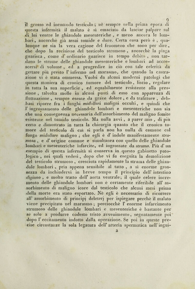 il grosso ed incomodo testicolo', nè sempre nella prima epoca di questa infermità il malato è sì emaciato da lasciar palpare sul di lui ventre le ghiandole mesenteriche , e meno ancora le lom- bari , ancorché già assai tumide e dure. Certa cosa però è , qua- lunque ne sia la vera cagione del fenomeno che sono per dire , che dopo la recisione del testicolo stmmoso , ancorché la piaga guarisca , come d’ ordinario guarisce in tempo debito , non tar- dano le strume delle ghiandole mesenteriche e lombari ad accre- scersi di volume , ed a progredire in ciò con tale celerità da gettare più presto 1’ infermo nel marasmo, che quando la castra- zione vi è stata ommessa. Vuoisi da alcuni moderni patologi che questa maniera di cronico tumore del testicolo, liscio , regolare in tutta la sua superficie , ed equabilmente resistente alla pres- sione , talvolta molle in alcuni punti di esso con apparenza di fluttuazione , sempre esente da grave dolore , e da trafitture , deb- basi riporre fra i funghi midollari maligni occulti, e quindi che f ingrossamento delle ghiandole lombari e mesenteriche non sia che una conseguenza necessaria dell’assorbimento del maligno fomite esistente nel tumido testicolo. Ma nulla avvi , a parer mio , di più certo e dimostrato in tutta la chirurgia quanto cìie il cronico tu- more del testicolo di cui si parla non ha nulla di comune col fungo midollare maligno ; che egli è d’ indole manifestamente stru- mosa , e d’ origine comune e simultanea con quello delle ghiandole lombari e mesenteriche infarcite, ed ingrossate da struma. Più d’ un esempio di questa infermità si conserva in questo gabinetto pato- logico , nei quali vedesi , dopo che vi fu eseguita la demolizione del testicolo strumoso , cresciuta rapidamente la struma delle ghian- dole lombari , pria appena sensibile al tatto , a sì enorme gros- sezza da inchiudervi in breve tempo il principio dell’ intestino digiuno , e molto tratto dell’ aorta ventrale; il quale celere incre- mento delle ghiandole lombari non è certamente riferibile all’ as- sorbimento di maligno icore dal testicolo che alcuni mesi prima della morte era stato esportato. Nè egli è necessario di ricorrere all’ assorbimento di principi deleterj per ispiegare perchè il malato viene precipitato nel marasmo ; perciocché 1’ enorme infarcimento strumoso delle ghiandole lombari e mesenteriche è bastante per sé solo a produrre codesto tristo avvenimento, segnatamente poi dopo f eccitamento indotto dalla operazione. Se poi in queste pre- cise circostanze la sola legatura dell’arteria spermatica nell’ ingui- 2
