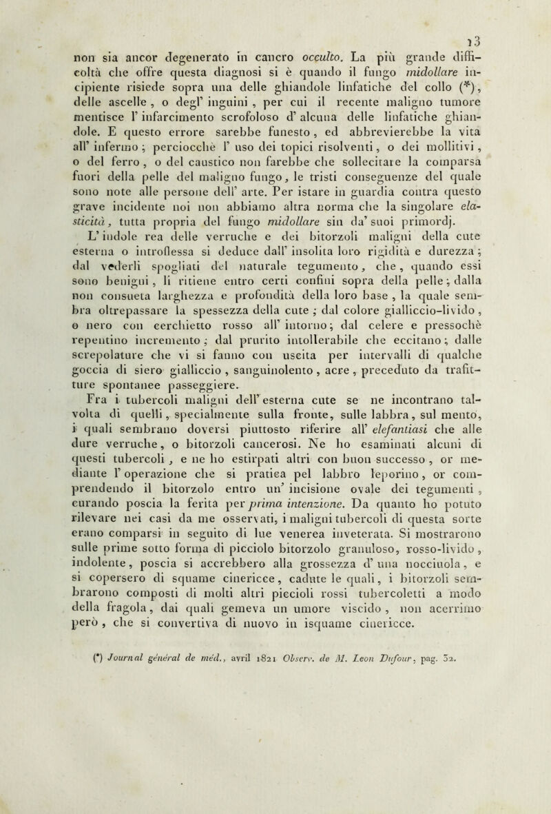 coltà che offre questa diagnosi si è quando il fungo midollare in- cipiente risiede sopra una delle ghiandole linfatiche del collo ('*), delle ascelle , o degl’ inguini , per cui il recente maligno tumore mentisce 1’ infarcimento scrofoloso d’ alcuna delle linfatiche ghian- dole. E questo errore sarebbe funesto , ed abbrevierebbe la vita all’infermo ; perciocché 1’uso dei topici risolventi, o dei molliti vi , o del ferro , o del caustico non farebbe che sollecitare la comparsa fuori della pelle del maligno fungo, le tristi conseguenze del quale sono note alle persone dell’ arte. Per istare in guardia contra questo grave incidente noi non abbiamo altra norma che la singolare ela- sticità , tutta propria del fungo midollare sin da’suoi primordj. L’indole rea delle verruche e dei bitorzoli maligni della cute esterna o introflessa si deduce dall’ insolita loro rigidità e durezza ; dal vederli spogliati del naturale tegumento, che, quando essi sono benigni, li ritiene entro certi confini sopra della pelle ; dalla non consueta larghezza e profondità della loro base , la quale sem- bra oltrepassare la spessezza della cute ; dal colore gialliccio—liviclo , 0 nero con cerchietto rosso all’ intorno; dal celere e pressoché repentino incremento; dal prurito intollerabile che eccitano; dalle screpolature che vi si fanno con uscita per intervalli di qualche goccia di siero gialliccio , sanguinolento , acre , preceduto da trafit- ture spontanee passeggiere. Fra i tubercoli maligni dell’esterna cute se ne incontrano tal- volta di quelli, specialmente sulla fronte, sulle labbra, sul mento, 1 quali sembrano doversi piuttosto riferire all’ elefantiasi che alle dure verruche, o bitorzoli cancerosi. Ne ho esaminati alcuni di questi tubercoli , e ne ho estirpati altri con buon successo , or me- diante F operazione che si pratica pel labbro leporino, or com- prendendo il bitorzolo entro tufi incisione ovale dei tegumenti , curando poscia la ferita per prima intenzione. Da quanto ho potuto rilevare nei casi da me osservati, i maligni tubercoli di questa sorte erano comparsi in seguito di lue venerea inveterata. Si mostrarono sulle prime sotto forma di picciolo bitorzolo granuloso, rosso-livido, indolente, poscia si accrebbero alla grossezza d’una nocciuola, e si copersero di squame cinericce, cadute le quali, i bitorzoli sem- brarono composti di molti altri piccioli rossi tubercoletti a modo della fragola , dai quali gemeva un umore viscido , non acerrimo però , che si convertiva di nuovo in isquame cinericce. (*) Journal generai de méd., avril 1821 Olserv. de 31. Leon Dufour, pag. 01.