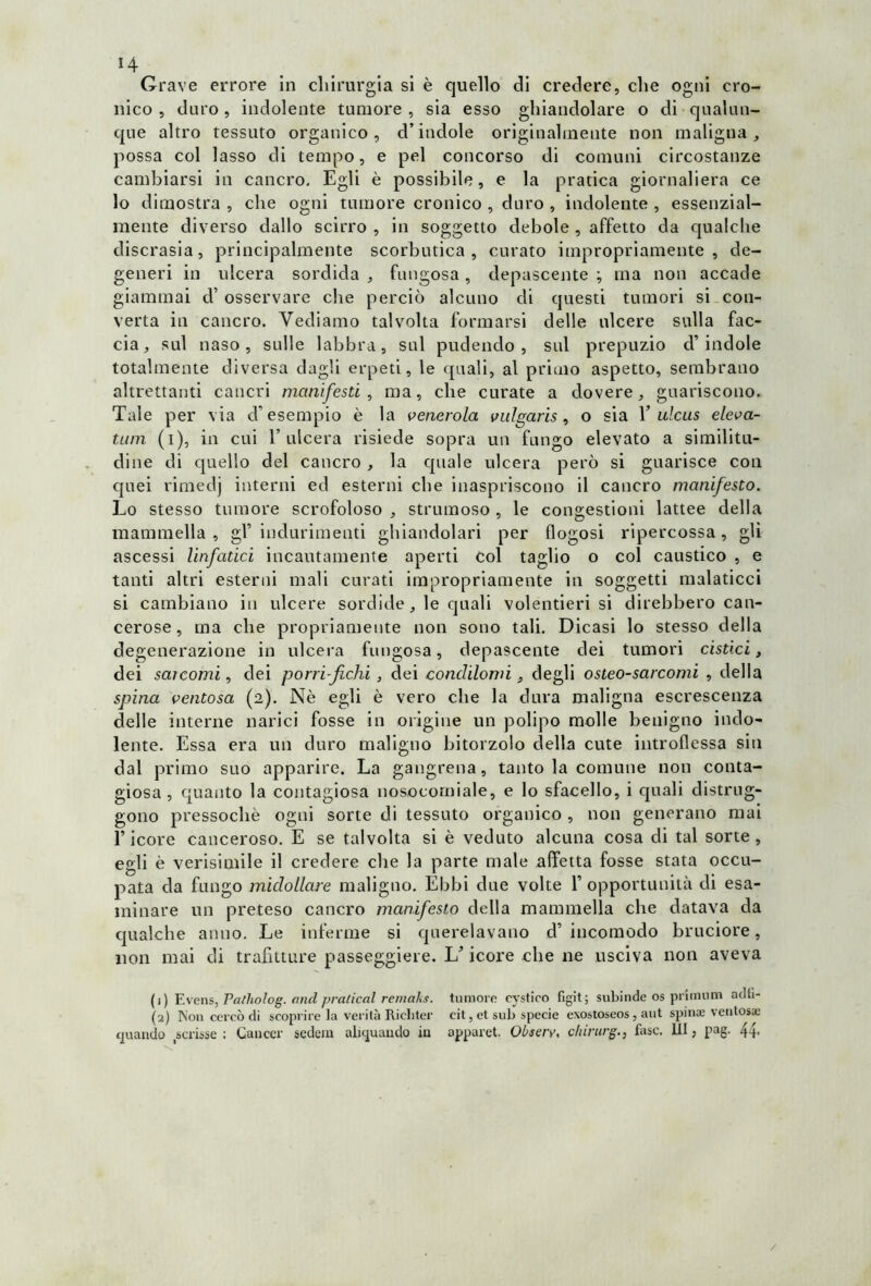 H Grave errore in chirurgia si è quello di credere, che ogni cro- nico , duro, indolente tumore , sia esso ghiandolare o di qualun- que altro tessuto organico , d’indole originalmente non maligna , possa col lasso di tempo, e pel concorso di comuni circostanze cambiarsi in cancro. Egli è possibile, e la pratica giornaliera ce lo dimostra , che ogni tumore cronico , duro , indolente , essenzial- mente diverso dallo scirro , in soggetto debole , affetto da qualche discrasia, principalmente scorbutica, curato impropriamente, de- generi in ulcera sordida , fungosa, depascente ; ma non accade giammai cT osservare che perciò alcuno di questi tumori si con- verta in cancro. Vediamo talvolta formarsi delle ulcere sulla fac- cia, sul naso, sulle labbra, sul pudendo, sul prepuzio d’indole totalmente diversa dagli erpeti, le quali, al primo aspetto, sembrano altrettanti cancri manifesti, ma, che curate a dovere, guariscono. Tale per via d’esempio è la venerola vulgaris, o sia Y ulcus eleva- tum (i), in cui l’ulcera risiede sopra un fungo elevato a similitu- dine di quello del cancro , la quale ulcera però si guarisce con quei rimedj interni ed esterni che inaspriscono il cancro manifesto. Lo stesso tumore scrofoloso , strumoso, le congestioni lattee della mammella , gl’ indurimenti ghiandolari per flogosi ripercossa , gli ascessi linfatici incautamente aperti col taglio o col caustico , e tanti altri esterni mali curati impropriamente in soggetti malaticci si cambiano in ulcere sordide , le quali volentieri si direbbero can- cerose, ma che propriamente non sono tali. Dicasi lo stesso della degenerazione in ulcera fungosa, depascente dei tumori cistici, dei sarcomi, dei porri-fichi , dei condilomi, degli osteo-sarcomi , della spina ventosa (2). Nè egli è vero che la dura maligna escrescenza delle interne narici fosse in origine un polipo molle benigno indo- lente. Essa era un duro maligno bitorzolo della cute introflessa sin dal primo suo apparire. La gangrena, tanto la comune non conta- giosa, quanto la contagiosa nosocomiale, e lo sfacello, i quali distrug- gono pressoché ogni sorte di tessuto organico , non generano mai l’icore canceroso. E se talvolta si è veduto alcuna cosa di tal sorte, egli è verisimile il credere che la parte male affetta fosse stata occu- pata da fungo midollare maligno. Ebbi due volte Y opportunità di esa- minare un preteso cancro manifesto della mammella che datava da qualche anno. Le inferme si querelavano d’ incomodo bruciore, non mai di trafitture passeggiere. L’icore che ne usciva non aveva (1) Evens, Patholog. and praticai remaks. tumore eystico figit; subinde os primom adfi- (2) Non cercò di scoprire la verità Ricliter cit, et sub specie exostoseos, aut spinse ventosa; quando scrisse: Cancer sedem ahquando in apparet. Obsery, chirurg., fase. Ili, pag. 44- /