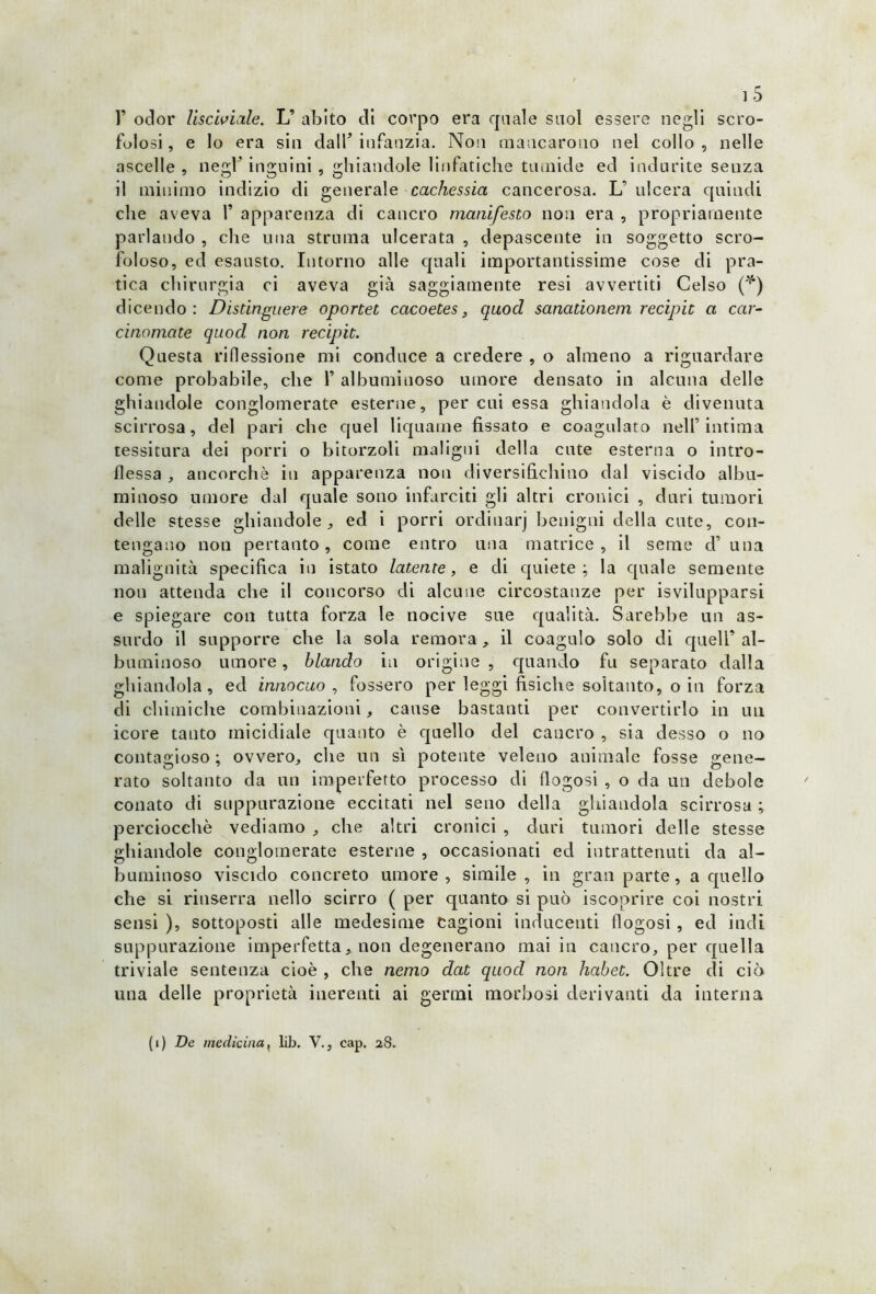 V odor lisciviale. L’ abito di corpo era quale suol essere negli scro- folosi , e lo era sin dall’ infanzia. Non mancarono nel collo , nelle ascelle , negl’ inguini , ghiandole linfatiche tumide ed indurite seuza il minimo indizio di generale cachessia cancerosa. L’ ulcera quindi che aveva 1’ apparenza di cancro manifesto non era , propriamente parlando , che una struma ulcerata , depascente in soggetto scro- foloso, ed esausto. Intorno alle quali importantissime cose di pra- tica chirurgia ci aveva già saggiamente resi avvertiti Celso (*) dicendo: Distinguere oportet cacoetes, qaod sanadonem recipit a car- chiomate qaocl non recipit. Questa riflessione mi conduce a credere , o almeno a riguardare come probabile, che Y albuminoso umore clensato in alcuna delle ghiandole conglomerate esterne, per cui essa ghiandola è divenuta scirrosa, del pari che quel liquame fissato e coagulato nell’ intima tessitura dei porri o bitorzoli maligni della cute esterna o intro- flessa , ancorché in apparenza non diversifichino dal viscido albu- minoso umore dal quale sono infarciti gli altri cronici , duri tumori delle stesse ghiandole, ed i porri ordinarj benigni della cute, con- tengano non pertanto, come entro una matrice, il seme d’ una malignità specifica in istato latente, e di quiete; la quale semente non attenda che il concorso di alcune circostanze per isvilupparsi e spiegare con tutta forza le nocive sue qualità. Sarebbe un as- surdo il supporre che la sola remora, il coagulo solo di quell’al- buminoso umore, blando in origine , quando fu separato dalla ghiandola, ed innocuo , fossero per leggi fisiche soltanto, o in forza di chimiche combinazioni, cause bastanti per convertirlo in un icore tanto micidiale quanto è quello del cancro , sia desso o no contagioso ; ovvero, che un si potente veleno animale fosse gene- rato soltanto da un imperfetto processo di flogosi , o da un debole conato di suppurazione eccitati nel seno della ghiandola scirrosa ; perciocché vediamo , che altri cronici , duri tumori delle stesse ghiandole conglomerate esterne , occasionati ed intrattenuti da al- buminoso viscido concreto umore, simile, in gran parte, a quello che si rinserra nello scirro ( per quanto si può iscoprire coi nostri sensi ), sottoposti alle medesime cagioni inducenti flogosi , ed indi suppurazione imperfetta, non degenerano mai in cancro, per quella triviale sentenza cioè , che nemo dcit quocl non habet. Oltre di ciò una delle proprietà inerenti ai germi morbosi derivanti da interna (i) De medicina, lib. V., cap. 28.