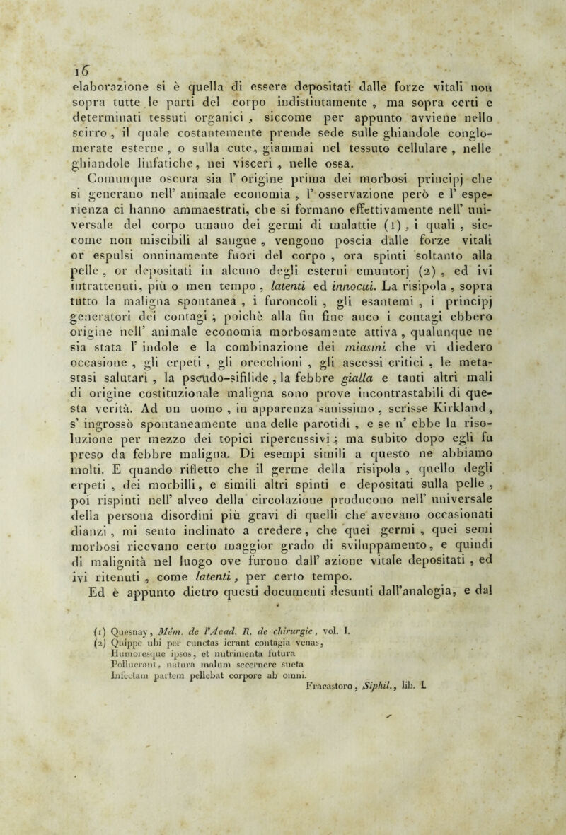 ìff elaborazione si è quella di essere depositati dalle forze vitali non sopra tutte le parti del corpo indistintamente, ma sopra certi e determinati tessuti organici , siccome per appunto avviene nello scirro , il quale costantemente prende sede sulle ghiandole conglo- merate esterne, o sulla cute, giammai nel tessuto cellulare , nelle ghiandole linfatiche, nei visceri, nelle ossa. Comunque oscura sia 1’ origine prima dei morbosi principi che si generano nell’ animale economia , Y osservazione però e 1’ espe- rienza ci hanno ammaestrati, che si formano effettivamente nell’ uni- versale del corpo umano dei germi di malattie (i),i quali, sic- come non miscibili al sangue , vengono poscia dalle forze vitali or espulsi onninamente fuori del corpo , ora spinti soltanto alla pelle , or depositati in alcuno degli esterni ernuntorj (2) , ed ivi intrattenuti, più o inen tempo , latenti ed innocui. La risipola , sopra tutto la maligna spontanea , i furoncoli , gli esantemi , i principi generatori dei contagi ; poiché alla fin fine anco i contagi ebbero origine nell’ animale economia morbosamente attiva , qualunque ne sia stata Y indole e la combinazione dei miasmi che vi diedero occasione , gli erpeti , gli orecchioni , gli ascessi critici , le meta- stasi salutari , la pscrudo-sifilide , la febbre gialla e tanti altri mali di origine costituzionale maligna sono prove incontrastabili di que- sta verità. Ad un uomo, in apparenza sanissimo, scrisse ICirkland, s’ ingrossò spontaneamente una delle parotidi , e se n’ ebbe la riso- luzione per mezzo dei topici ripercussivi ; ma subito dopo egli fu preso da febbre maligna. Di esempi simili a questo ne abbiamo molti. E quando rifletto che il germe della risipola , quello degli erpeti , dei morbilli, e simili altri spinti e depositati sulla pelle, poi rispinti nell’ alveo della circolazione producono nell’ universale della persona disordini più gravi di quelli che avevano occasionati dianzi , mi sento inclinato a credere, che quei germi , quei semi morbosi ricevano certo maggior grado di sviiuppamento, e quindi di malignità nel luogo ove furono dall’ azione vitale depositati , ed ivi ritenuti , come latenti, per certo tempo. Ed è appunto dietro questi documenti desunti dall’analogia, e dal ♦ (1) Quesnay, Meni, de l'Acad. R. de chirurgie, voi. I. (2) Quippe ubi per cunctas ierant contagia venas, Humoresque ipsos, et nutrimenta futura Polluerant, natura raalum secernere sueta Infettata partem pellcbat corpore ab ornili. Fracastoro , Sipliil., lib. L