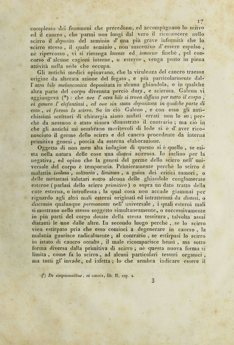 complesso elei fenomeni che precedono, ed accompagnano lo scirro ed il cancro , che parrai non lungi dal vero il riconoscere nello scirro il deposito del seminio cf una più grave infermità che lo scirro stesso , il quale seminio , non suscettivo d’ essere espulso , nè ripercosso , vi si rimanga latente ed innocuo finché , pel con- corso d’ alcune cagioni interne , o esterne , venga posto in piena attività nella sede che occupa. Gli antichi medici opinavano, che la virulenza del cancro traesse origine da alterata azione del fegato , e più particolarmente dal- f atra bile melanconica depositata in alcuna ghiandola, o in qualche altra parte del corpo divenuta perciò dura, e scirrosa. Galeno vi aggiungeva (*) : che ove V atra bile si trova diffusa per tutto il corpo , vi genera V elefantiasi , ed ove sia stata depositata in qualche parte di esso , vi forma lo scirro. Se in ciò Galeno , e con esso gli anti- chissimi scrittori di chirurgia siano andati errati non lo so ; per- chè da nessuno è stato sinora dimostrato il contrario ; ma ciò in che <rli antichi mi sembrano meritevoli di lode si è d aver rico- u nosciuto il germe dello scirro e del cancro procedente da interna primitiva genesi , poscia da esterna elaborazione. Oggetto di non men alta indagine di questo si è quello , se esi- sta nella natura delle cose una diatesi scirrosa. Io inclino per la negativa, ed opino che la genesi del germe dello scirro nell’ uni- versale del corpo è temporaria. Primieramente perchè lo scirro è malattia isolata , solitaria , limitata , a guisa dei critici tumori , o delle metastasi salutari entro alcuna delle ghiandole conglomerate esterne ( parlasi dello scirro primitivo) o sopra un dato tratto della cute esterna, o introflessa ; la qual cosa non accade giammai per riguardo agli altri mali esterni originati ed intrattenuti da diatesi, o discrasia qualunque permanente nell’ universale , i quali esterni mali si mostrano nello stesso soggetto simultaneamente, o successivamente in più parti del corpo dotate della stessa tessitura , talvolta assai distanti le une dalle altre. In secondo luogo perchè , se lo scirro vien estirpato pria che esso cominci a degenerare in cancro , la malattia guarisce radicalmente ; al contrario , se estirpasi lo scirro in istato di cancro occulto , il male ricomparisce bensì , ma sotto forma diversa dalla primitiva di scirro ; nè questa nuova forma si limita , come fa lo scirro , ad alcuni particolari tessuti organici , ma tutti gf invade, ed infetta; lo che sembra indicare essere il (*) De simplomalilus , et causi#, lib. II, eap, a. 3