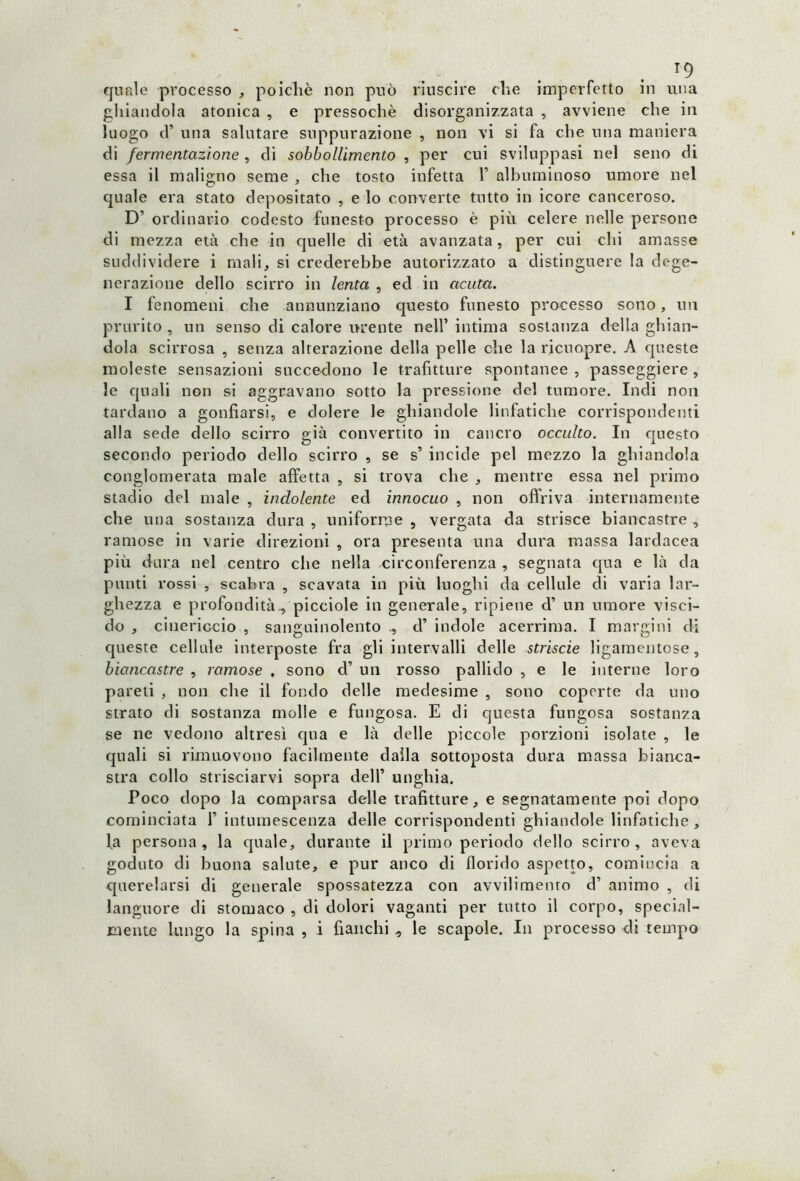 T9 quale processo , poiché non può riuscire che imperfetto in una ghiandola atonica , e pressoché disorganizzata , avviene che in luogo d’ una salutare suppurazione , non vi si fa che una maniera di fermentazione , di sobbollimene , per cui sviluppasi nel seno di essa il maligno seme , che tosto infetta V albuminoso umore nel quale era stato depositato , e lo converte tutto in icore canceroso. D’ ordinario codesto funesto processo è più celere nelle persone di mezza età che in quelle di età avanzata, per cui chi amasse suddividere i mali, si crederebbe autorizzato a distinguere la dege- nerazione dello scirro in lenta , ed in acuta. I fenomeni che annunziano questo funesto processo sono, un prurito , un senso di calore urente nell’ intima sostanza della ghian- dola scirrosa , senza alterazione della pelle che la ricuopre. A queste moleste sensazioni succedono le trafitture spontanee , passeggierò, le quali non si aggravano sotto la pressione del tumore. Indi non tardano a gonfiarsi, e dolere le ghiandole linfatiche corrispondenti all a sede dello scirro già convertito in cancro occulto. In questo secondo periodo dello scirro , se s’ incide pel mezzo la ghiandola conglomerata male affetta , si trova che , mentre essa nel primo stadio del male , indolente ed innocuo , non offriva internamente che una sostanza dura , uniforme , vergata da strisce biancastre , ramose in varie direzioni , ora presenta una dura massa lardacea più dura nel centro che nella circonferenza , segnata qua e là da punti rossi , scabra , scavata in più luoghi da cellule di varia lar- ghezza e profondità., picciole in generale, ripiene d’ un umore visci- do , cineriGcio , sanguinolento ., d’ indole acerrima. I margini di queste cellule interposte fra gli intervalli delle striscie ligarnentose, biancastre , ramose , sono d’ un rosso pallido , e le interne loro pareti , non che il fondo delle medesime , sono coperte da uno strato di sostanza molle e fungosa. E di questa fungosa sostanza se ne vedono altresì qua e là delle piccole porzioni isolate , le quali si rimuovono facilmente dalla sottoposta dura massa bianca- stra collo strisciarvi sopra dell’ unghia. Poco dopo la comparsa delle trafitture, e segnatamente poi dopo cominciata F intumescenza delle corrispondenti ghiandole linfatiche , la persona, la quale, durante il primo periodo dello scirro, aveva goduto di buona salute, e pur anco di florido aspetto, comincia a querelarsi di generale spossatezza con avvilimento d’ animo , di languore di stomaco , di dolori vaganti per tutto il corpo, special- mente lungo la spina , i fianchi le scapole. In processo di tempo