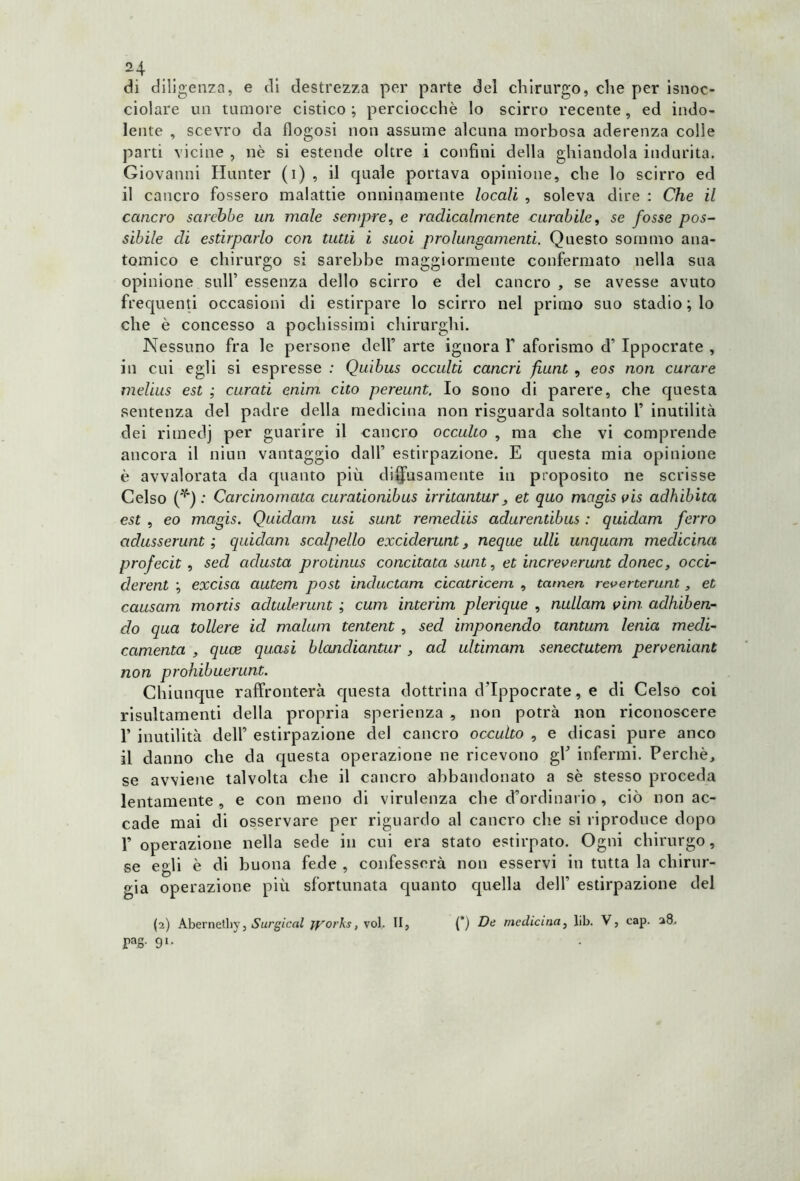 H  di diligenza, e di destrezza per parte del chirurgo, che per isnoc- ciolare un tumore cistico; perciocché lo scirro recente, ed indo- lente , scevro da flogosi non assume alcuna morbosa aderenza colle parti vicine , nè si estende oltre i confini della ghiandola indurita. Giovanni Hunter (i) , il quale portava opinione, che lo scirro ed il cancro fossero malattie onninamente locali , soleva dire : Che il cancro sa re hbe un male sempre, e radicalmente curabile, se fosse pos- sibile eli estirparlo con tutti i suoi prolungamenti. Questo sommo ana- tomico e chirurgo si sarebbe maggiormente confermato nella sua opinione sull’ essenza dello scirro e del cancro , se avesse avuto frequenti occasioni di estirpare lo scirro nel primo suo stadio ; lo che è concesso a pochissimi chirurghi. Nessuno fra le persone dell’ arte ignora Y aforismo d’ Ippocrate , in cui egli si espresse ; Quibus occulti cancri funt , eos non curare melius est ; curati enim. cito pereunt. Io sono di parere, che questa sentenza del padre della medicina non risguarda soltanto 1’ inutilità dei rimedj per guarire il cancro occulto , ma che vi comprende ancora il niun vantaggio dall’ estirpazione. E questa mia opinione è avvalorata da quanto più divisamente in proposito ne scrisse Celso (*) : Carcinomata curationibus irritantur, et quo mcigis vis adhibita est , eo magis. Quidam usi sunt remediis adurentibus : quidam ferro aclusserunt ; quidam scalpello exciderunt, neque ulli unquam medicina profecit, sed adusta protinus concitata sunt, et increve.runt donec, occi- derent ; excisa autem post incluctam cicatricem , tamen reverterunt, et causam mortis adtulerunt ; cum interim plerique , nullam vini adh'tben- clo qua tollere id malum tentent , sed imponendo tantum lenta medi- camento , quce quasi blandiantur , ad ultimam senectutem perven'umt non prohibuerunt. Chiunque raffronterà questa dottrina d’Ippocrate, e di Celso coi risultamene della propria sperienza , non potrà non riconoscere 1’ inutilità dell’ estirpazione del cancro occulto , e dicasi pure anco il danno che da questa operazione ne ricevono gh infermi. Perchè, se avviene talvolta che il cancro abbandonato a sè stesso proceda lentamente , e con meno di virulenza che d’ordinario , ciò non ac- cade mai di osservare per riguardo al cancro che si riproduce dopo 1’ operazione nella sede in cui era stato estirpato. Ogni chirurgo, se egli è di buona fede , confesserà non esservi in tutta la chirur- gia operazione più sfortunata quanto quella dell’ estirpazione del (2) Abernelhy, Surgical ryorks, voi. II, (*) De medicina, lib. V, cap. 28. PS' 9l*