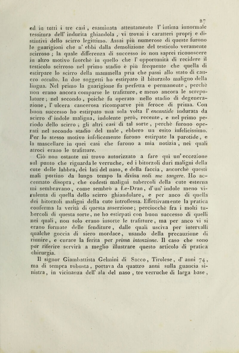 ccì in tutti i tre casi , esaminata attentamente F intima innormale tessitura dell’ indurita ghiandola , vi trovai i caratteri proprj e di- stintivi dello scirro legittimo. Assai più numerose di queste furono le guarigioni che n’ ebbi dalla demolizione del testicolo veramente scirroso ; la quale differenza di successo io non saprei riconoscere in altro motivo fuorché in quello che F opportunità di recidere il testicolo scirroso nel primo stadio è più frequente che quella di estirpare lo scirro della mammella pria che passi allo stato di can- cro occulto. In due soggetti ho estirpato il bitorzolo maligno della lingua. Nel primo la guarigione fu perfetta e permanente , perchè non erano ancora comparse le trafitture, e meno ancora le screpo- lature ; nel secondo , poiché fu operato nello stadio di degenera- zione , P ulcera cancerosa ricomparve più feroce di prima. Con buon successo ho estirpato una sola volta F encantide indurata da scirro d’indole maligna, indolente però, recente, e nel primo pe- riodo dello scirro ; gli altri casi di tal sorte , perchè furono ope- rati nel secondo stadio del male , ebbero un esito infelicissimo. Per lo stesso motivo infelicemente furono estirpate la parotide, e la mascellare in quei casi che furono a mia notizia , nei quali atroci erano le trafitture. Ciò non ostante mi trovo autorizzato a fare qui uff eccezione sul punto che riguarda le verruche,, ed i bitorzoli duri maligni della cute delle labbra, dei lati del naso, e della faccia, ancorché questi mali portino da lungo tempo la divisa noli me tangere. Ilo ac- cennato disopra, che codesti maligni tubercoli della cute esterna mi sembravano, come sembrò a Le-Dran, d’uff indole meno vi- rulenta di quella dello scirro ghiandolare, e per anco di quella dei bitorzoli maligni della cute introflessa. Effettivamente la pratica conferma la verità di questa asserzione; perciocché fra i molti tu- bercoli di questa sorte, ne ho estirpati con buon successo di quelli nei quali , non solo erano insorte le trafitture, ma per anco vi si erano formate delle fenditure, dalle quali usciva per intervalli qualche goccia di siero mordace, usando della precauzione di riunire, e curare la ferita per prima intenzione. Il caso che sono per riferire servirà a meglio illustrare questo articolo di pratica chirurgia. Il signor Giambattista Gelmini di Sacco , Tirolese , cF anni 74 , ma di tempra robusta , portava da quattro anni sulla guancia si- nistra , in vicinanza dell’ ala del naso , tre verruche di larga base ,